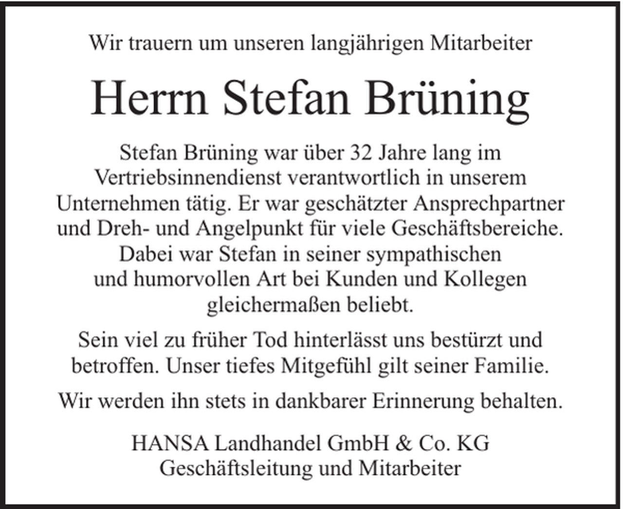 <p>Wir trauern um unseren langjährigen Mitarbeiter</p><p>Herrn Stefan Brüning<br />Stefan Brüning war über 32 Jahre lang im<br />Vertriebsinnendienst verantwortlich in unserem<br />Unternehmen tätig. Er war geschätzter Ansprechpartner<br />und Dreh- und Angelpunkt für viele Geschäftsbereiche.<br />Dabei war Stefan in seiner sympathischen<br />und humorvollen Art bei Kunden und Kollegen<br />gleichermaßen beliebt.<br />Sein viel zu früher Tod hinterlässt uns bestürzt und<br />betroffen. Unser tiefes Mitgefühl gilt seiner Familie.<br />Wir werden ihn stets in dankbarer Erinnerung behalten.<br />HANSA Landhandel GmbH &amp; Co. KG<br />Geschäftsleitung und Mitarbeiter</p>