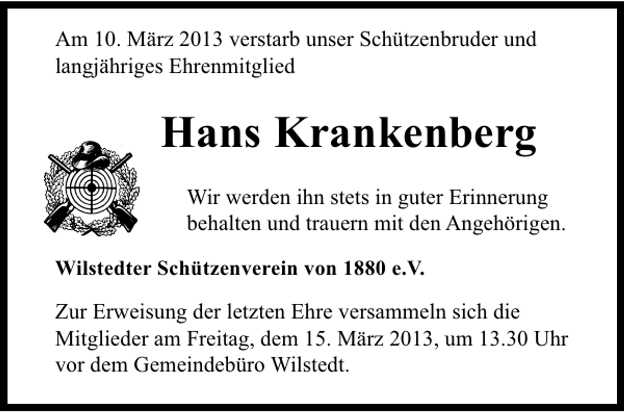 <p>Am 10. März 2013 verstarb unser Schützenbruder und<br />langjähriges Ehrenmitglied</p><p>Hans Krankenberg<br />Wir werden ihn stets in guter Erinnerung<br />behalten und trauern mit den Angehörigen.<br />Wilstedter Schützenverein von 1880 e.V.</p><p>Zur Erweisung der letzten Ehre versammeln sich die<br />Mitglieder am Freitag, dem 15. März 2013, um 13.30 Uhr<br />vor dem Gemeindebüro Wilstedt.</p>