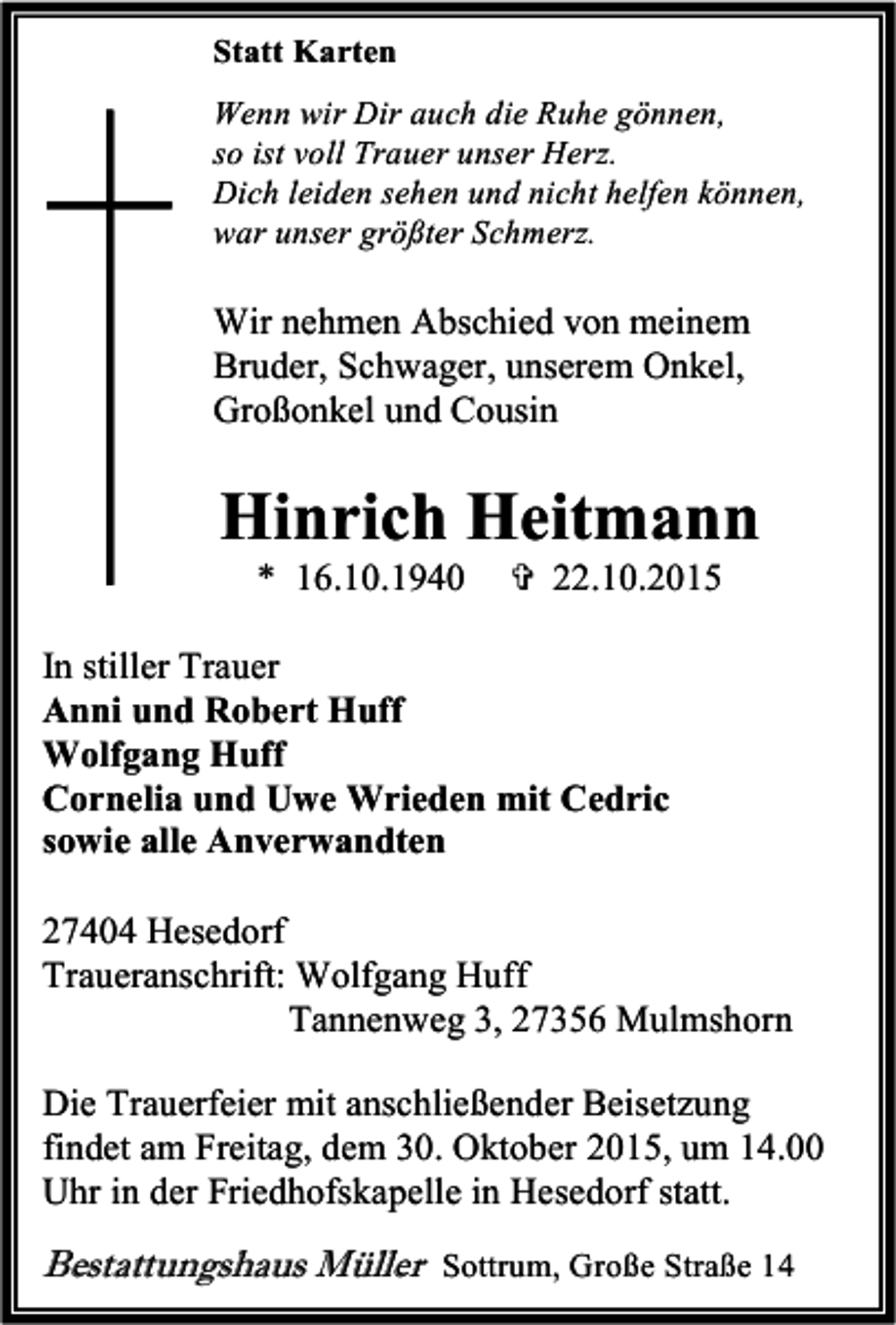 <p>Statt Karten<br />Wenn wir Dir auch die Ruhe gönnen,<br />so ist voll Trauer unser Herz.<br />Dich leiden sehen und nicht helfen können,<br />war unser größter Schmerz.</p><p>Wir nehmen Abschied von meinem<br />Bruder, Schwager, unserem Onkel,<br />Großonkel und Cousin</p><p>Hinrich Heitmann<br />* 16.10.1940</p><p> 22.10.2015</p><p>In stiller Trauer<br />Anni und Robert Huff<br />Wolfgang Huff<br />Cornelia und Uwe Wrieden mit Cedric<br />sowie alle Anverwandten<br />27404 Hesedorf<br />Traueranschrift: Wolfgang Huff<br />Tannenweg 3, 27356 Mulmshorn<br />Die Trauerfeier mit anschließender Beisetzung<br />findet am Freitag, dem 30. Oktober 2015, um 14.00<br />Uhr in der Friedhofskapelle in Hesedorf statt.</p><p>Bestattungshaus Müller Sottrum, Große Straße 14</p>
