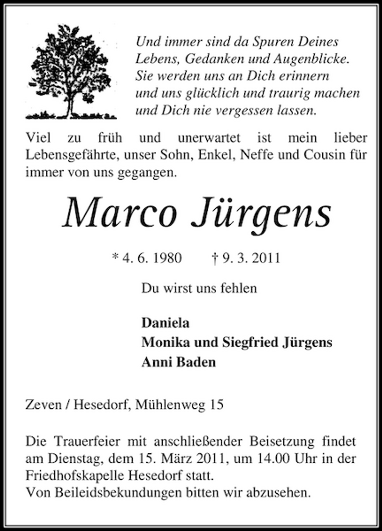<p>Und immer sind da Spuren Deines Lebens, Gedanken und Augenblicke. Sie werden uns an Dich erinnern und uns glücklich und traurig machen und Dich nie vergessen lassen. Viel zu früh und unerwartet ist mein lieber Lebensgefährte, unser Sohn, Enkel, Neffe und Cousin für immer von uns gegangen.</p><p>Marco Jürgens<br />* 4. 6. 1980 † 9. 3. 2011 Du wirst uns fehlen Daniela Monika und Siegfried Jürgens Anni Baden Zeven / Hesedorf, Mühlenweg 15 Die Trauerfeier mit anschließender Beisetzung findet am Dienstag, dem 15. März 2011, um 14.00 Uhr in der Friedhofskapelle Hesedorf statt. Von Beileidsbekundungen bitten wir abzusehen.</p>