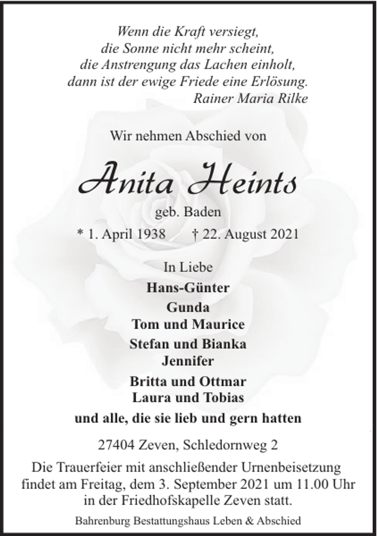 <p>Wenn die Kraft versiegt,<br />die Sonne nicht mehr scheint,<br />die Anstrengung das Lachen einholt,<br />dann ist der ewige Friede eine Erlösung.<br />Rainer Maria Rilke<br />Wir nehmen Abschied von</p><p>Anita Heints<br />geb. Baden</p><p>* 1. April 1938</p><p>† 22. August 2021</p><p>In Liebe<br />Hans-Günter<br />Gunda<br />Tom und Maurice<br />Stefan und Bianka<br />Jennifer<br />Britta und Ottmar<br />Laura und Tobias<br />und alle, die sie lieb und gern hatten<br />27404 Zeven, Schledornweg 2<br />Die Trauerfeier mit anschließender Urnenbeisetzung<br />findet am Freitag, dem 3. September 2021 um 11.00 Uhr<br />in der Friedhofskapelle Zeven statt.<br />Bahrenburg Bestattungshaus Leben &amp; Abschied</p>