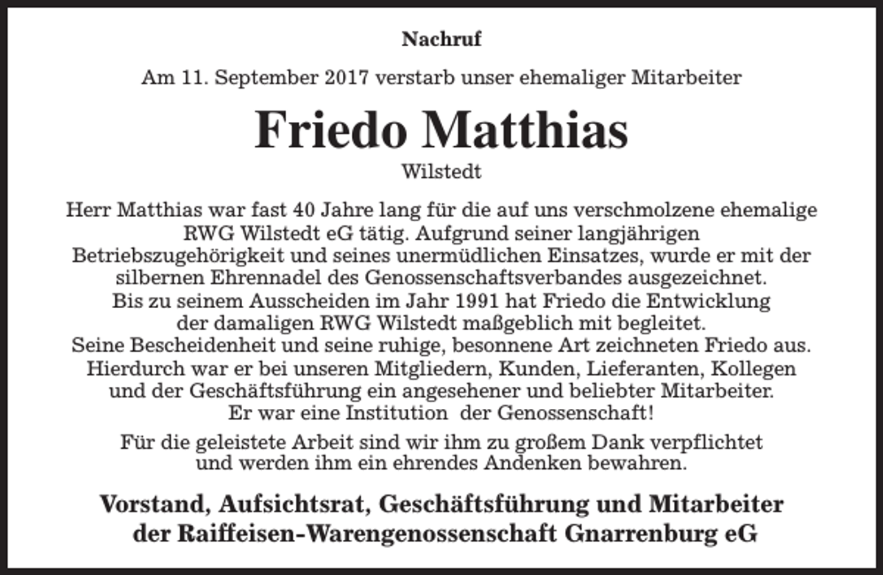 <p>Nachruf<br />Am 11. September 2017 verstarb unser ehemaliger Mitarbeiter</p><p>Friedo Matthias<br />Wilstedt</p><p>Herr Matthias war fast 40 Jahre lang für die auf uns verschmolzene ehemalige<br />RWG Wilstedt eG tätig. Aufgrund seiner langjährigen<br />Betriebszugehörigkeit und seines unermüdlichen Einsatzes, wurde er mit der<br />silbernen Ehrennadel des Genossenschaftsverbandes ausgezeichnet.<br />Bis zu seinem Ausscheiden im Jahr 1991 hat Friedo die Entwicklung<br />der damaligen RWG Wilstedt maßgeblich mit begleitet.<br />Seine Bescheidenheit und seine ruhige, besonnene Art zeichneten Friedo aus.<br />Hierdurch war er bei unseren Mitgliedern, Kunden, Lieferanten, Kollegen<br />und der Geschäftsführung ein angesehener und beliebter Mitarbeiter.<br />Er war eine Institution der Genossenschaft!<br />Für die geleistete Arbeit sind wir ihm zu großem Dank verpflichtet<br />und werden ihm ein ehrendes Andenken bewahren.</p><p>Vorstand, Aufsichtsrat, Geschäftsführung und Mitarbeiter<br />der Raiffeisen-Warengenossenschaft Gnarrenburg eG</p>