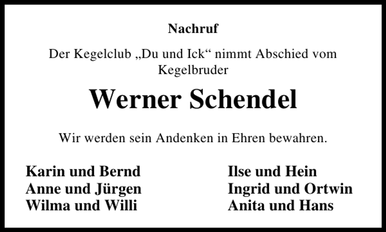 <p>Nachruf<br />Der Kegelclub „Du und Ick“ nimmt Abschied vom<br />Kegelbruder</p><p>Werner Schendel<br />Wir werden sein Andenken in Ehren bewahren.</p><p>Karin und Bernd<br />Anne und Jürgen<br />Wilma und Willi</p><p>Ilse und Hein<br />Ingrid und Ortwin<br />Anita und Hans</p>