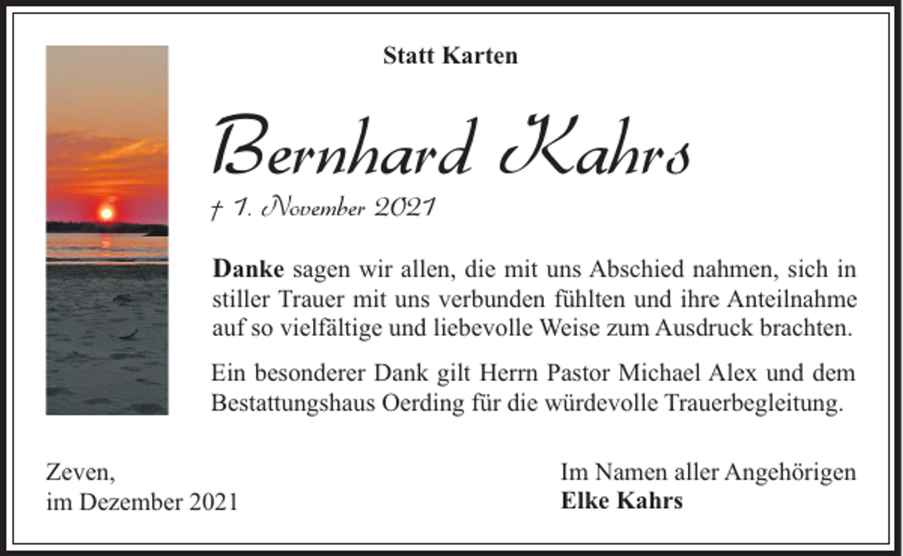 <p>Statt Karten</p><p>Bernhard Kahrs<br />† 1. November 2021</p><p>Danke sagen wir allen, die mit uns Abschied nahmen, sich in</p><p>stiller Trauer mit uns verbunden fühlten und ihre Anteilnahme<br />auf so vielfältige und liebevolle Weise zum Ausdruck brachten.</p><p>Ein besonderer Dank gilt Herrn Pastor Michael Alex und dem<br />Bestattungshaus Oerding für die würdevolle Trauerbegleitung.<br />Zeven,<br />im Dezember 2021</p><p>Im Namen aller Angehörigen<br />Elke Kahrs</p>