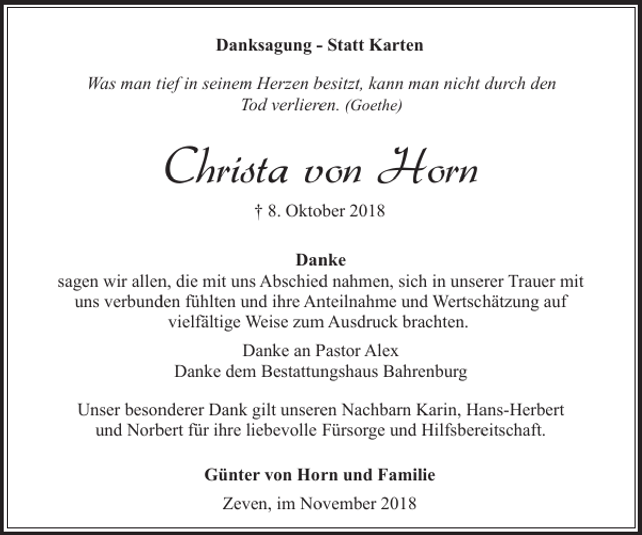 <p>Danksagung - Statt Karten<br />Was man tief in seinem Herzen besitzt, kann man nicht durch den<br />Tod verlieren. (Goethe)</p><p>Christa von Horn<br />† 8. Oktober 2018</p><p>Danke<br />sagen wir allen, die mit uns Abschied nahmen, sich in unserer Trauer mit<br />uns verbunden fühlten und ihre Anteilnahme und Wertschätzung auf<br />vielfältige Weise zum Ausdruck brachten.<br />Danke an Pastor Alex<br />Danke dem Bestattungshaus Bahrenburg<br />Unser besonderer Dank gilt unseren Nachbarn Karin, Hans-Herbert<br />und Norbert für ihre liebevolle Fürsorge und Hilfsbereitschaft.<br />Günter von Horn und Familie<br />Zeven, im November 2018</p>