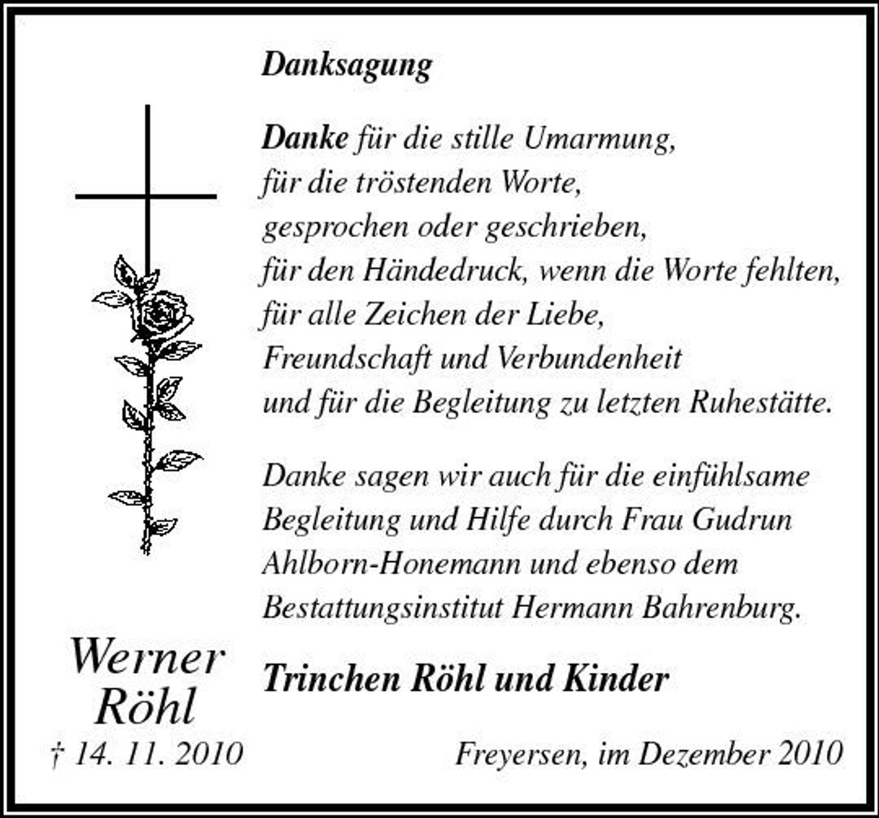 <p>Danksagung Danke für die stille Umarmung, für die tröstenden Worte, gesprochen oder geschrieben, für den Händedruck, wenn die Worte fehlten, für alle Zeichen der Liebe, Freundschaft und Verbundenheit und für die Begleitung zu letzten Ruhestätte. Danke sagen wir auch für die einfühlsame Begleitung und Hilfe durch Frau Gudrun Ahlborn-Honemann und ebenso dem Bestattungsinstitut Hermann Bahrenburg.</p><p>† 14. 11. 2010</p><p>Werner Röhl</p><p>Trinchen Röhl und Kinder<br />Freyersen, im Dezember 2010</p>