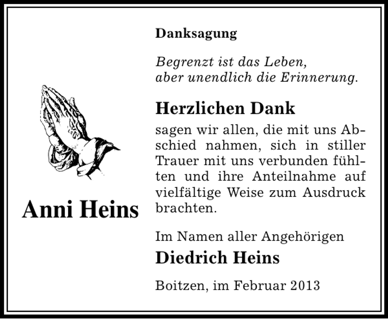 <p>Danksagung<br />Begrenzt ist das Leben,<br />aber unendlich die Erinnerung.</p><p>Herzlichen Dank</p><p>Anni Heins</p><p>sagen wir allen, die mit uns Abschied nahmen, sich in stiller<br />Trauer mit uns verbunden fühlten und ihre Anteilnahme auf<br />vielfältige Weise zum Ausdruck<br />brachten.<br />Im Namen aller Angehörigen</p><p>Diedrich Heins<br />Boitzen, im Februar 2013</p>