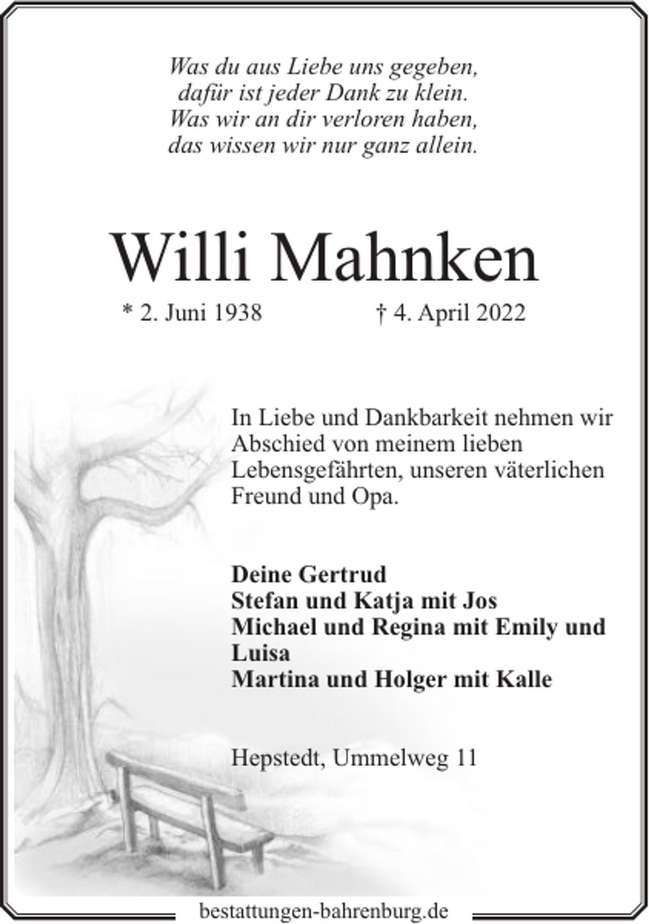 <p>Was du aus Liebe uns gegeben,<br />dafür ist jeder Dank zu klein.<br />Was wir an dir verloren haben,<br />das wissen wir nur ganz allein.</p><p>Willi Mahnken<br />* 2. Juni 1938</p><p>† 4. April 2022</p><p>In Liebe und Dankbarkeit nehmen wir<br />Abschied von meinem lieben<br />Lebensgefährten, unseren väterlichen<br />Freund und Opa.<br />Deine Gertrud<br />Stefan und Katja mit Jos<br />Michael und Regina mit Emily und<br />Luisa<br />Martina und Holger mit Kalle<br />Hepstedt, Ummelweg 11</p><p>bestattungen-bahrenburg.de</p>