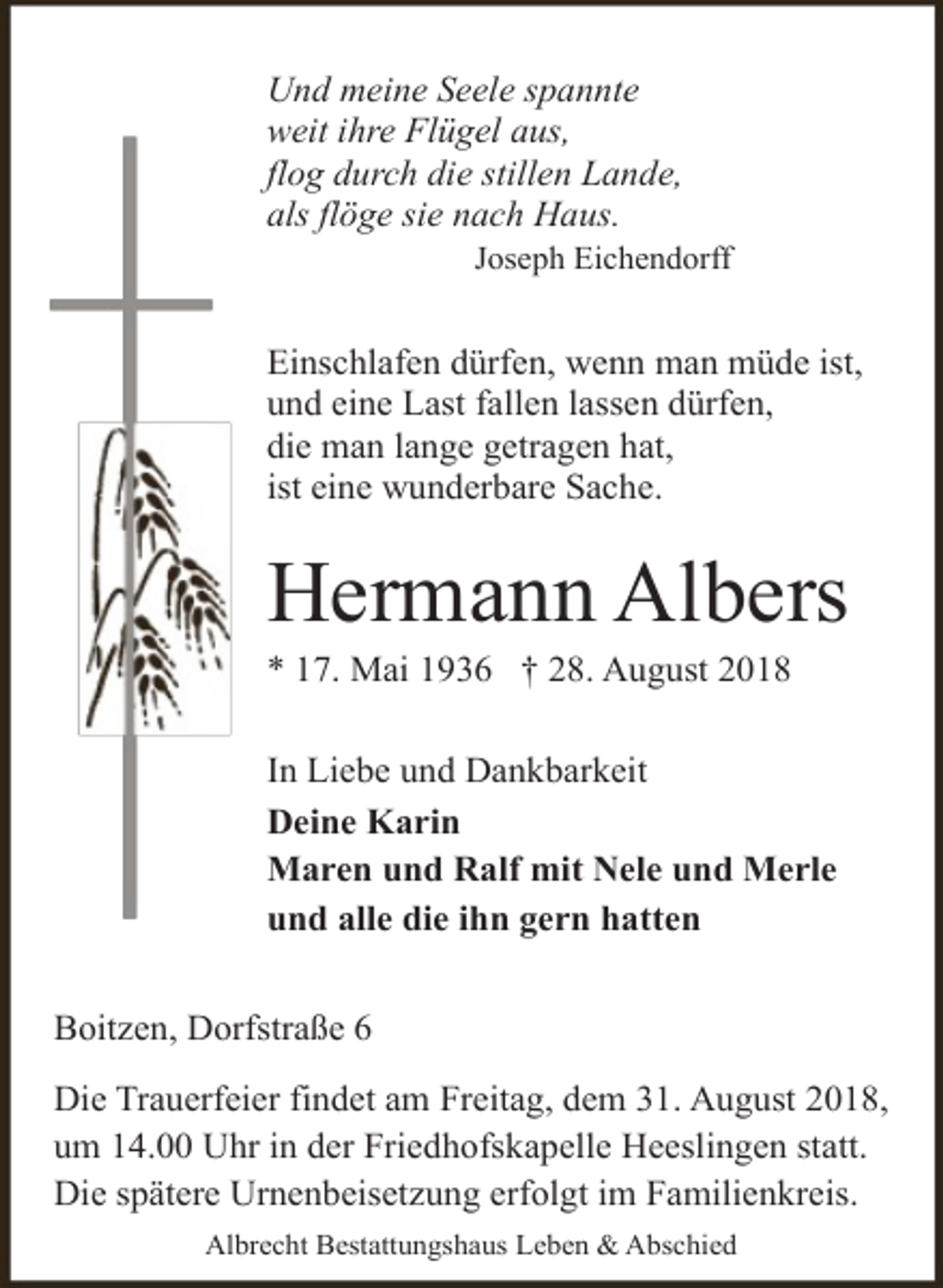 <p>Und meine Seele spannte<br />weit ihre Flügel aus,<br />flog durch die stillen Lande,<br />als flöge sie nach Haus.</p><p>Joseph Eichendorff</p><p>Einschlafen dürfen, wenn man müde ist,<br />und eine Last fallen lassen dürfen,<br />die man lange getragen hat,<br />ist eine wunderbare Sache.</p><p>Hermann Albers<br />* 17. Mai 1936 † 28. August 2018</p><p>In Liebe und Dankbarkeit<br />Deine Karin<br />Maren und Ralf mit Nele und Merle<br />und alle die ihn gern hatten<br />Boitzen, Dorfstraße 6<br />Die Trauerfeier findet am Freitag, dem 31. August 2018,<br />um 14.00 Uhr in der Friedhofskapelle Heeslingen statt.<br />Die spätere Urnenbeisetzung erfolgt im Familienkreis.<br />Albrecht Bestattungshaus Leben &amp; Abschied</p>