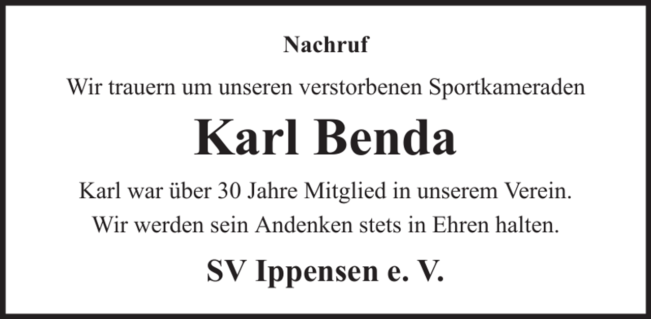 <p>Nachruf<br />Wir trauern um unseren verstorbenen Sportkameraden</p><p>Karl Benda<br />Karl war über 30 Jahre Mitglied in unserem Verein.<br />Wir werden sein Andenken stets in Ehren halten.</p><p>SV Ippensen e. V.</p>