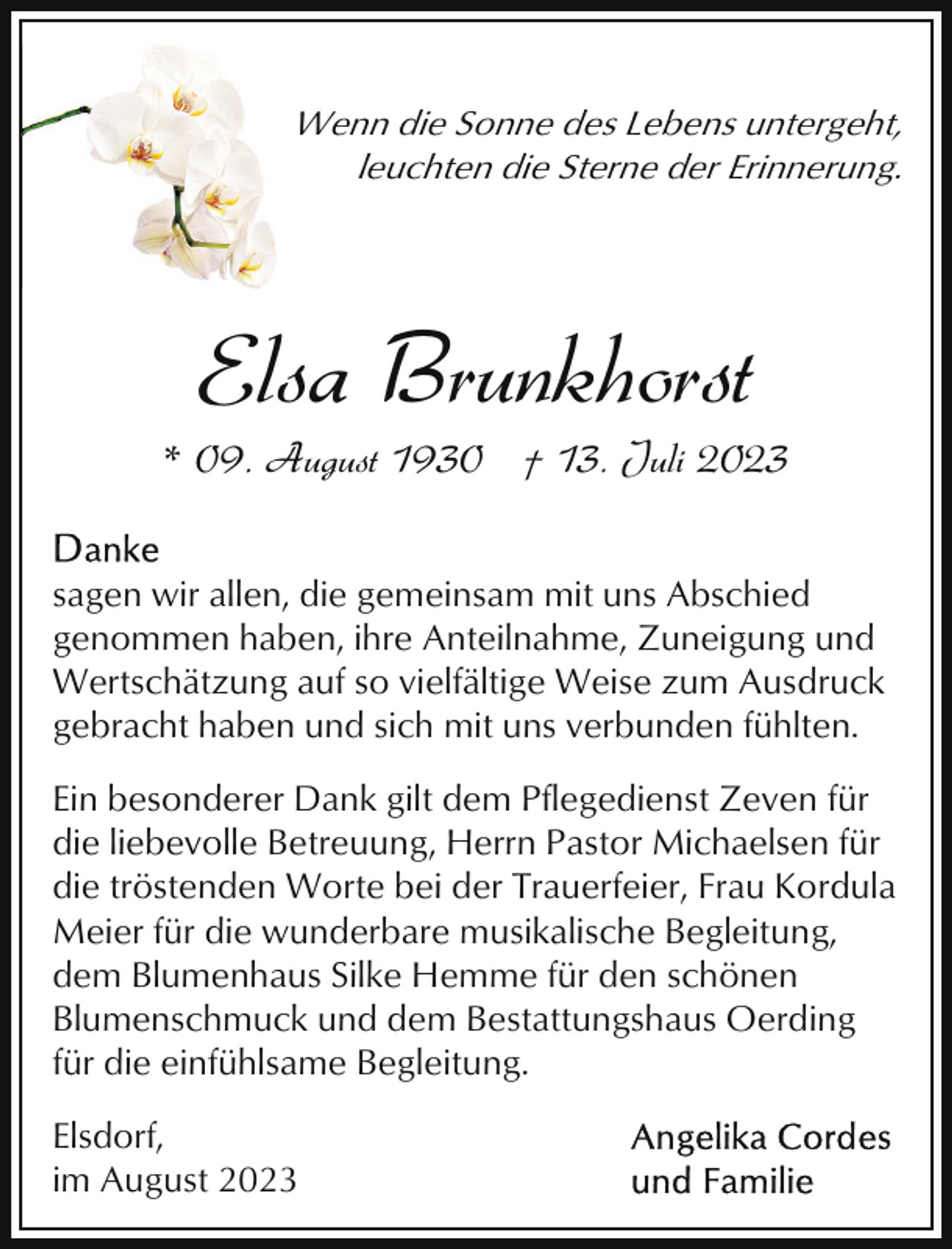 <p>Wenn die Sonne des Lebens untergeht,<br />leuchten die Sterne der Erinnerung.</p><p>Elsa Brunkhorst</p><p>* 09. August 1930 † 13. Juli 2023<br />sagen wir allen, die gemeinsam mit uns Abschied<br />genommen haben, ihre Anteilnahme, Zuneigung und<br />Wertschätzung auf so vielfältige Weise zum Ausdruck<br />gebracht haben und sich mit uns verbunden fühlten.<br />Ein besonderer Dank gilt dem Pflegedienst Zeven für<br />die liebevolle Betreuung, Herrn Pastor Michaelsen für<br />die tröstenden Worte bei der Trauerfeier, Frau Kordula<br />Meier für die wunderbare musikalische Begleitung,<br />dem Blumenhaus Silke Hemme für den schönen<br />Blumenschmuck und dem Bestattungshaus Oerding<br />für die einfühlsame Begleitung.<br />Elsdorf,<br />im August 2023</p>