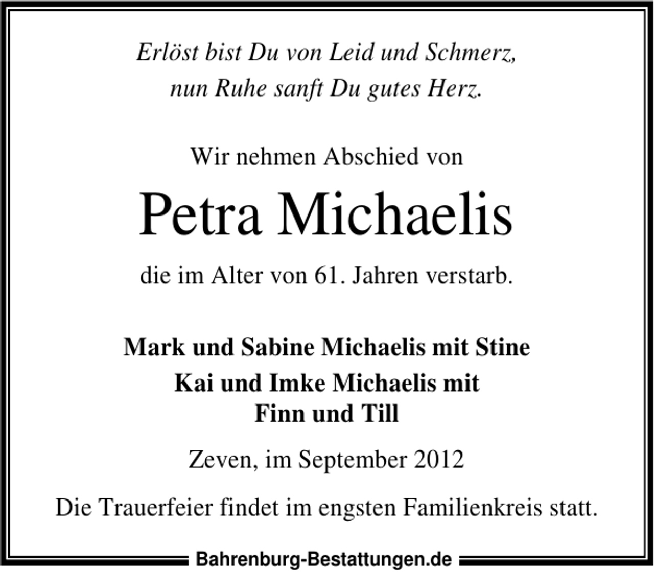 <p>Erlöst bist Du von Leid und Schmerz,<br />nun Ruhe sanft Du gutes Herz.<br />Wir nehmen Abschied von</p><p>Petra Michaelis<br />die im Alter von 61. Jahren verstarb.<br />Mark und Sabine Michaelis mit Stine<br />Kai und Imke Michaelis mit<br />Finn und Till<br />Zeven, im September 2012<br />Die Trauerfeier findet im engsten Familienkreis statt.<br />Bahrenburg-Bestattungen.de</p>