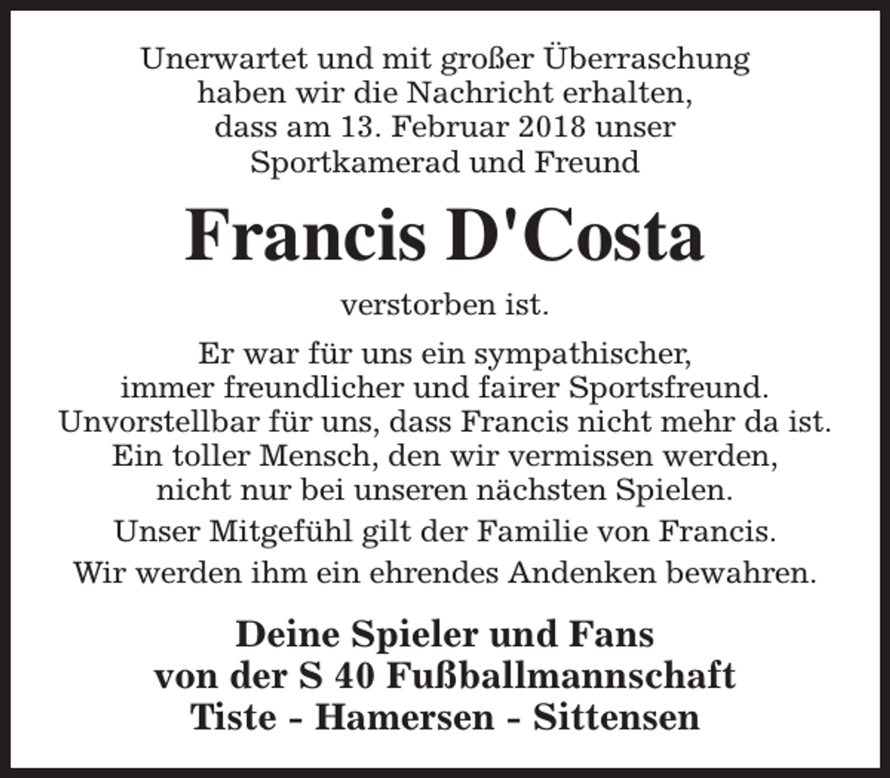 <p>Unerwartet und mit großer Überraschung<br />haben wir die Nachricht erhalten,<br />dass am 13. Februar 2018 unser<br />Sportkamerad und Freund</p><p>Francis D'Costa<br />verstorben ist.</p><p>Er war für uns ein sympathischer,<br />immer freundlicher und fairer Sportsfreund.<br />Unvorstellbar für uns, dass Francis nicht mehr da ist.<br />Ein toller Mensch, den wir vermissen werden,<br />nicht nur bei unseren nächsten Spielen.<br />Unser Mitgefühl gilt der Familie von Francis.<br />Wir werden ihm ein ehrendes Andenken bewahren.</p><p>Deine Spieler und Fans<br />von der S 40 Fußballmannschaft<br />Tiste - Hamersen - Sittensen</p>