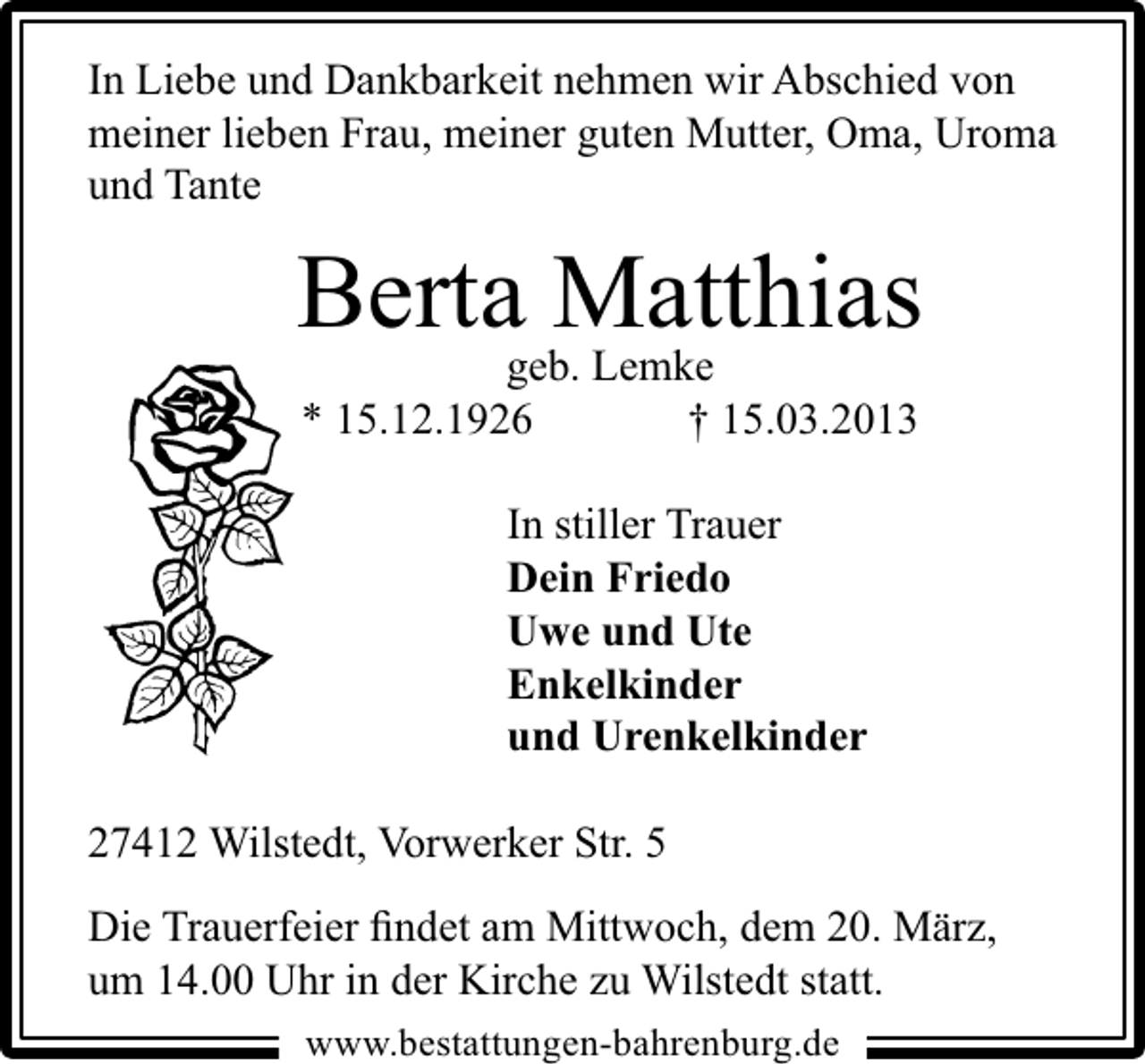 <p>In Liebe und Dankbarkeit nehmen wir Abschied von<br />meiner lieben Frau, meiner guten Mutter, Oma, Uroma<br />und Tante</p><p>Berta Matthias<br />geb. Lemke<br />* 15.12.1926<br />† 15.03.2013<br />In stiller Trauer<br />Dein Friedo<br />Uwe und Ute<br />Enkelkinder<br />und Urenkelkinder<br />27412 Wilstedt, Vorwerker Str. 5<br />Die Trauerfeier ﬁndet am Mittwoch, dem 20. März,<br />um 14.00 Uhr in der Kirche zu Wilstedt statt.<br />www.bestattungen-bahrenburg.de</p>