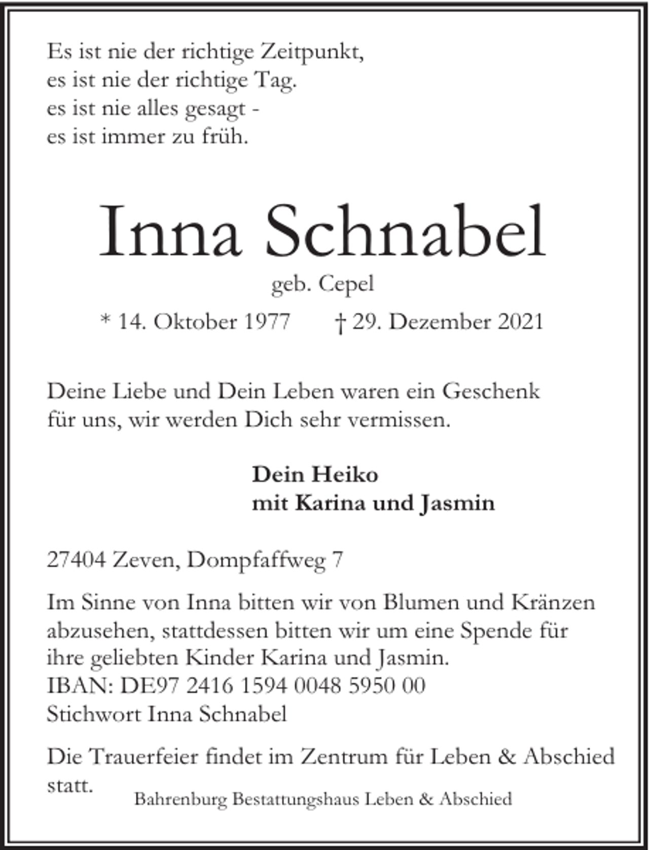 <p>Es ist nie der richtige Zeitpunkt,<br />es ist nie der richtige Tag.<br />es ist nie alles gesagt es ist immer zu früh.</p><p>Inna Schnabel<br />geb. Cepel</p><p>* 14. Oktober 1977</p><p>† 29. Dezember 2021</p><p>Deine Liebe und Dein Leben waren ein Geschenk<br />für uns, wir werden Dich sehr vermissen.<br />Dein Heiko<br />mit Karina und Jasmin<br />27404 Zeven, Dompfaffweg 7<br />Im Sinne von Inna bitten wir von Blumen und Kränzen<br />abzusehen, stattdessen bitten wir um eine Spende für<br />ihre geliebten Kinder Karina und Jasmin.<br />IBAN: DE97 2416 1594 0048 5950<br />Stichwort Inna Schnabel<br />Die Trauerfeier findet im Zentrum für Leben &amp; Abschied<br />statt.<br />Bahrenburg Bestattungshaus Leben &amp; Abschied</p>