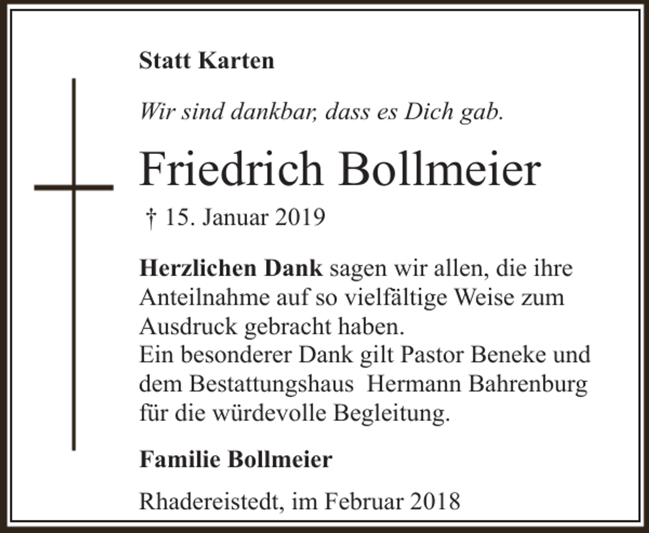 <p>Statt Karten<br />Wir sind dankbar, dass es Dich gab.</p><p>Friedrich Bollmeier<br />† 15. Januar 2019</p><p>Herzlichen Dank sagen wir allen, die ihre<br />Anteilnahme auf so vielfältige Weise zum<br />Ausdruck gebracht haben.<br />Ein besonderer Dank gilt Pastor Beneke und<br />dem Bestattungshaus Hermann Bahrenburg<br />für die würdevolle Begleitung.<br />Familie Bollmeier<br />Rhadereistedt, im Februar 2018</p>