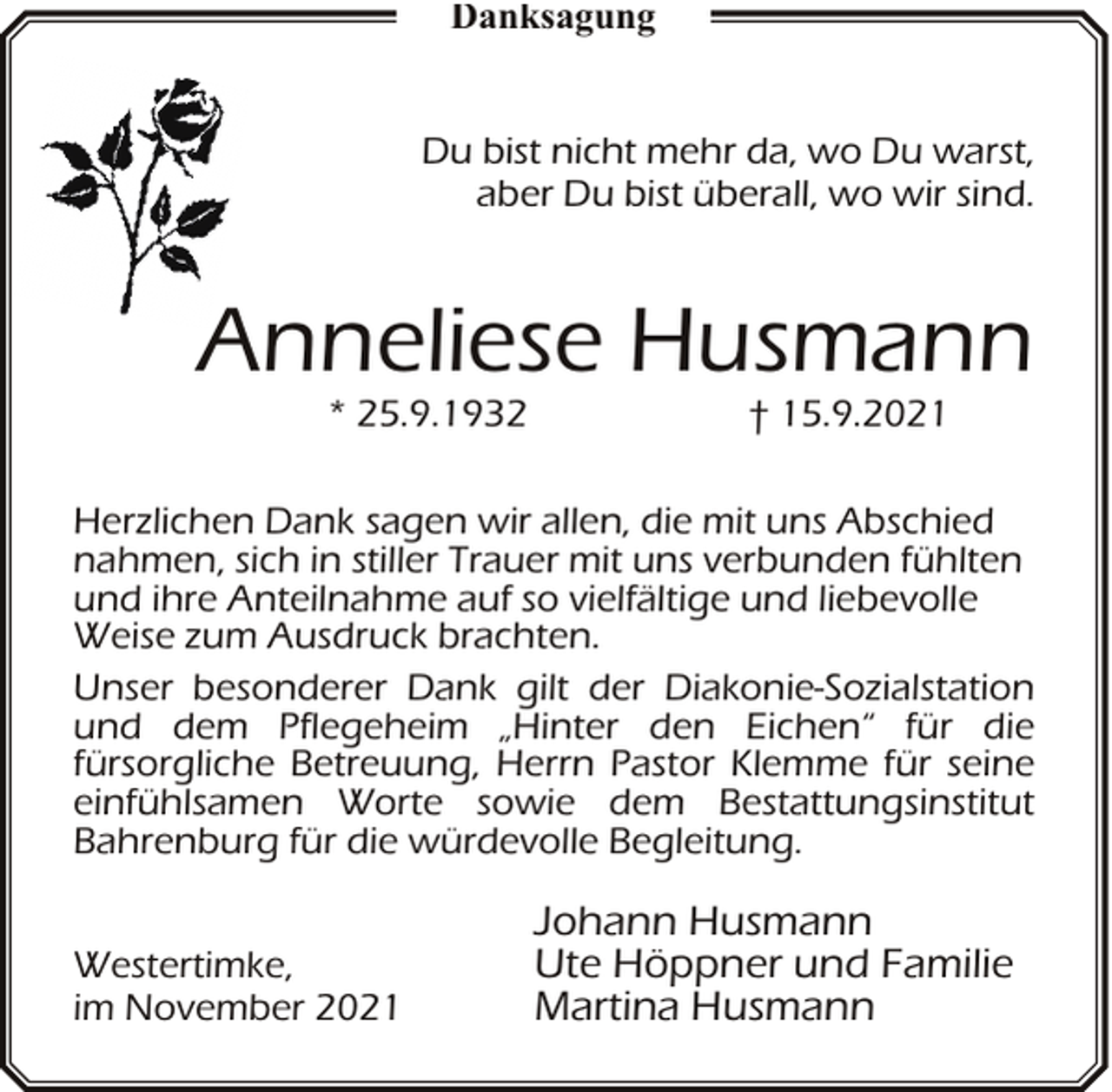 <p>Danksagung<br />Du bist nicht mehr da, wo Du warst,<br />aber Du bist überall, wo wir sind.</p><p>Anneliese Husmann<br />* 25.9.1932</p><p>† 15.9.2021</p><p>Herzlichen Dank sagen wir allen, die mit uns Abschied<br />nahmen, sich in stiller Trauer mit uns verbunden fühlten<br />und ihre Anteilnahme auf so vielfältige und liebevolle<br />Weise zum Ausdruck brachten.<br />Unser besonderer Dank gilt der Diakonie-Sozialstation<br />und dem Pflegeheim „Hinter den Eichen“ für die<br />fürsorgliche Betreuung, Herrn Pastor Klemme für seine<br />einfühlsamen Worte sowie dem Bestattungsinstitut<br />Bahrenburg für die würdevolle Begleitung.<br />Westertimke,<br />im November 2021</p><p>Johann Husmann<br />Ute Höppner und Familie<br />Martina Husmann</p>