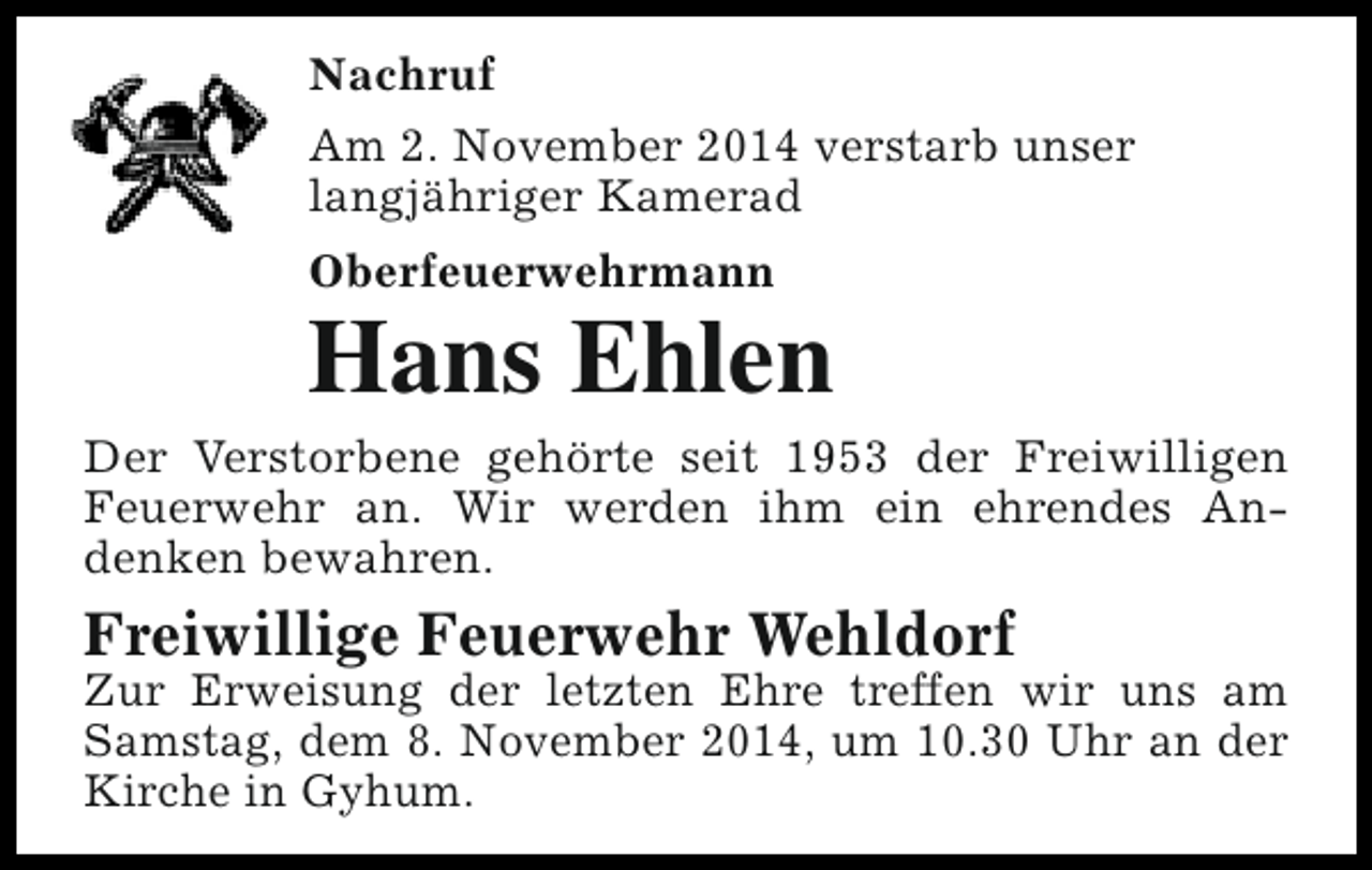 <p>Nachruf<br />Am 2. November 2014 verstarb unser<br />langjähriger Kamerad<br />Oberfeuerwehrmann</p><p>Hans Ehlen</p><p>Der Verstorbene gehörte seit 1953 der Freiwilligen<br />Feuerwehr an. Wir werden ihm ein ehrendes Andenken bewahren.</p><p>Freiwillige Feuerwehr Wehldorf</p><p>Zur Erweisung der letzten Ehre treffen wir uns am<br />Samstag, dem 8. November 2014, um 10.30 Uhr an der<br />Kirche in Gyhum.</p>