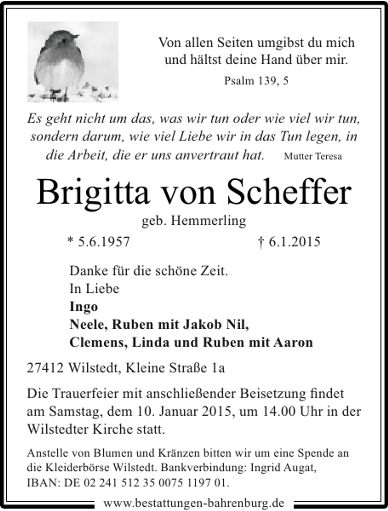<p>Von allen Seiten umgibst du mich<br />und hältst deine Hand über mir.<br />Psalm 139, 5</p>
<p>Es geht nicht um das, was wir tun oder wie viel wir tun,<br />sondern darum, wie viel Liebe wir in das Tun legen, in<br />die Arbeit, die er uns anvertraut hat. Mutter Teresa</p>
<p>Brigitta von Scheffer<br />geb. Hemmerling</p>
<p>* 5.6.1957</p>
<p>† 6.1.2015</p>
<p>Danke für die schöne Zeit.<br />In Liebe<br />Ingo<br />Neele, Ruben mit Jakob Nil,<br />Clemens, Linda und Ruben mit Aaron<br />27412 Wilstedt, Kleine Straße 1a<br />Die Trauerfeier mit anschließender Beisetzung ﬁndet<br />am Samstag, dem 10. Januar 2015, um 14.00 Uhr in der<br />Wilstedter Kirche statt.<br />Anstelle von Blumen und Kränzen bitten wir um eine Spende an<br />die Kleiderbörse Wilstedt. Bankverbindung: Ingrid Augat,<br />IBAN: DE 02 241 512 35 0075 1197 01.</p>
<p>www.bestattungen-bahrenburg.de</p>