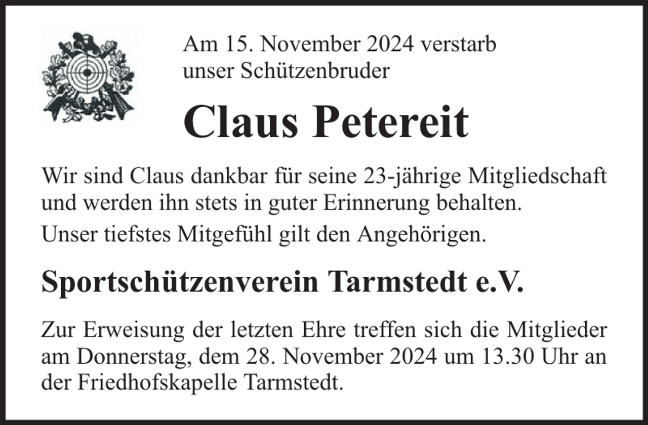 <p>Am 15. November 2024 verstarb<br />unser Schützenbruder</p><p>Claus Petereit<br />Wir sind Claus dankbar für seine 23-jährige Mitgliedschaft<br />und werden ihn stets in guter Erinnerung behalten.<br />Unser tiefstes Mitgefühl gilt den Angehörigen.</p><p>Sportschützenverein Tarmstedt e.V.<br />Zur Erweisung der letzten Ehre treffen sich die Mitglieder<br />am Donnerstag, dem 28. November 2024 um 13.30 Uhr an<br />der Friedhofskapelle Tarmstedt.</p>