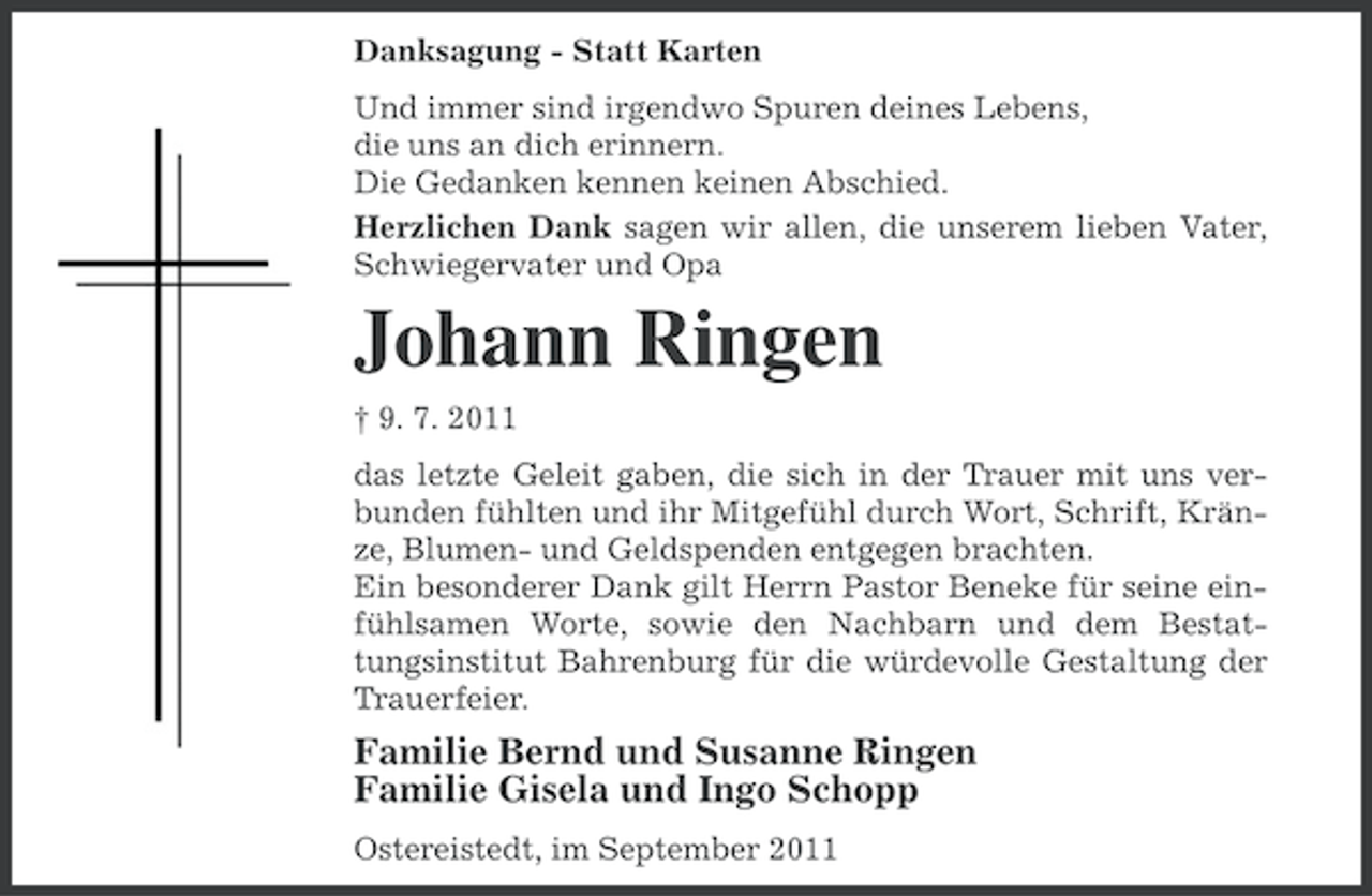 <p>Danksagung - Statt Karten<br />Und immer sind irgendwo Spuren deines Lebens,<br />die uns an dich erinnern.<br />Die Gedanken kennen keinen Abschied.<br />Herzlichen Dank sagen wir allen, die unserem lieben Vater,<br />Schwiegervater und Opa</p><p>Johann Ringen<br />† 9. 7. 2011<br />das letzte Geleit gaben, die sich in der Trauer mit uns verbunden fühlten und ihr Mitgefühl durch Wort, Schrift, Kränze, Blumen- und Geldspenden entgegen brachten.<br />Ein besonderer Dank gilt Herrn Pastor Beneke für seine einfühlsamen Worte, sowie den Nachbarn und dem Bestattungsinstitut Bahrenburg für die würdevolle Gestaltung der<br />Trauerfeier.</p><p>Familie Bernd und Susanne Ringen<br />Familie Gisela und Ingo Schopp<br />Ostereistedt, im September 2011</p>