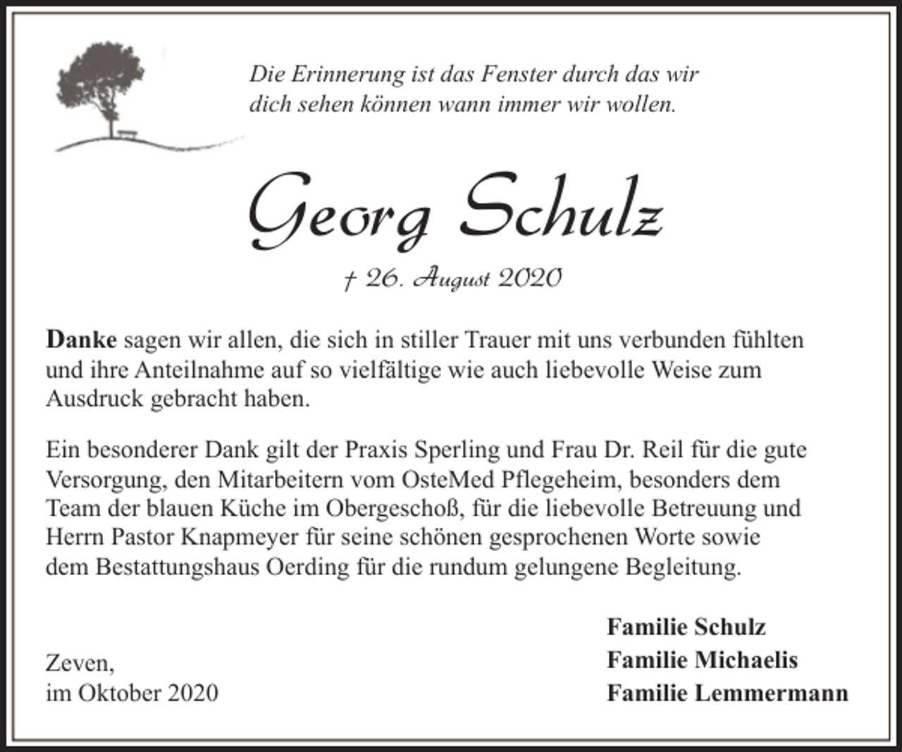 <p>Die Erinnerung ist das Fenster durch das wir<br />dich sehen können wann immer wir wollen.</p><p>Georg Schulz<br />† 26. August 2020</p><p>Danke sagen wir allen, die sich in stiller Trauer mit uns verbunden fühlten<br />und ihre Anteilnahme auf so vielfältige wie auch liebevolle Weise zum<br />Ausdruck gebracht haben.</p><p>Ein besonderer Dank gilt der Praxis Sperling und Frau Dr. Reil für die gute<br />Versorgung, den Mitarbeitern vom OsteMed Pflegeheim, besonders dem<br />Team der blauen Küche im Obergeschoß, für die liebevolle Betreuung und<br />Herrn Pastor Knapmeyer für seine schönen gesprochenen Worte sowie<br />dem Bestattungshaus Oerding für die rundum gelungene Begleitung.</p><p>Zeven,<br />im Oktober 2020</p><p>Familie Schulz<br />Familie Michaelis<br />Familie Lemmermann</p>
