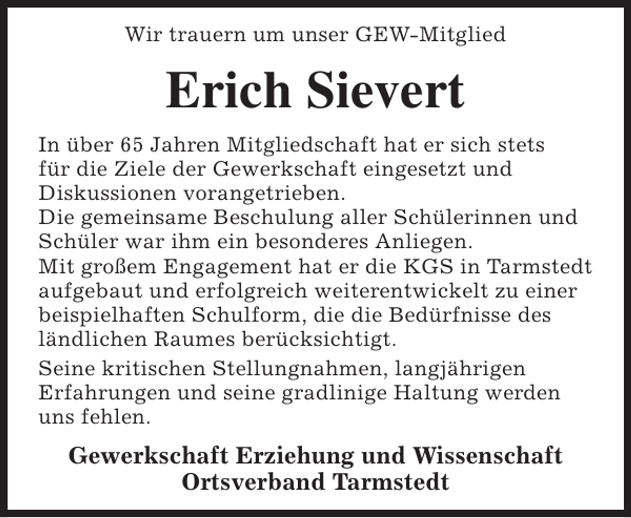 <p>Wir trauern um unser GEW-Mitglied</p><p>Erich Sievert<br />In über 65 Jahren Mitgliedschaft hat er sich stets<br />für die Ziele der Gewerkschaft eingesetzt und<br />Diskussionen vorangetrieben.<br />Die gemeinsame Beschulung aller Schülerinnen und<br />Schüler war ihm ein besonderes Anliegen.<br />Mit großem Engagement hat er die KGS in Tarmstedt<br />aufgebaut und erfolgreich weiterentwickelt zu einer<br />beispielhaften Schulform, die die Bedürfnisse des<br />ländlichen Raumes berücksichtigt.<br />Seine kritischen Stellungnahmen, langjährigen<br />Erfahrungen und seine gradlinige Haltung werden<br />uns fehlen.</p><p>Gewerkschaft Erziehung und Wissenschaft<br />Ortsverband Tarmstedt</p>