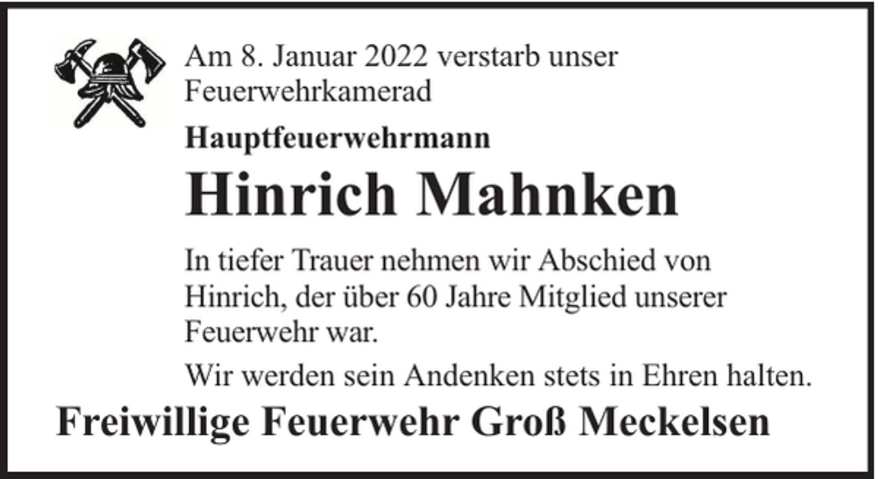 <p>Am 8. Januar 2022 verstarb unser<br />Feuerwehrkamerad<br />Hauptfeuerwehrmann</p><p>Hinrich Mahnken<br />In tiefer Trauer nehmen wir Abschied von<br />Hinrich, der über 60 Jahre Mitglied unserer<br />Feuerwehr war.<br />Wir werden sein Andenken stets in Ehren halten.</p><p>Freiwillige Feuerwehr Groß Meckelsen</p>