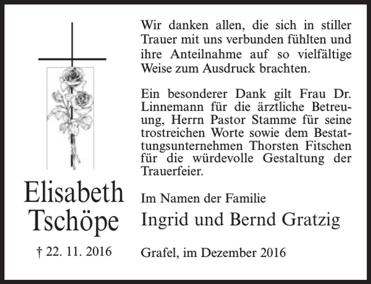 <p>Wir danken allen, die sich in stiller<br />Trauer mit uns verbunden fühlten und<br />ihre Anteilnahme auf so vielfältige<br />Weise zum Ausdruck brachten.</p><p>Elisabeth<br />Tschöpe<br />† 22. 11. 2016</p><p>Ein besonderer Dank gilt Frau Dr.<br />Linnemann für die ärztliche Betreuung, Herrn Pastor Stamme für seine<br />trostreichen Worte sowie dem Bestattungsunternehmen Thorsten Fitschen<br />für die würdevolle Gestaltung der<br />Trauerfeier.<br />Im Namen der Familie</p><p>Ingrid und Bernd Gratzig<br />Grafel, im Dezember 2016</p>
