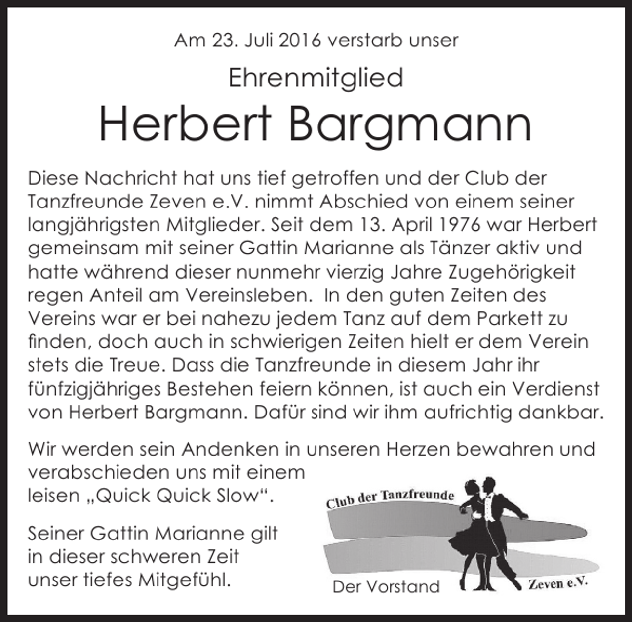 <p>Am 23. Juli 2016 verstarb unser</p><p>Ehrenmitglied</p><p>Herbert Bargmann<br />Diese Nachricht hat uns tief getroffen und der Club der<br />Tanzfreunde Zeven e.V. nimmt Abschied von einem seiner<br />langjährigsten Mitglieder. Seit dem 13. April 1976 war Herbert<br />gemeinsam mit seiner Gattin Marianne als Tänzer aktiv und<br />hatte während dieser nunmehr vierzig Jahre Zugehörigkeit<br />regen Anteil am Vereinsleben. In den guten Zeiten des<br />Vereins war er bei nahezu jedem Tanz auf dem Parkett zu<br />finden, doch auch in schwierigen Zeiten hielt er dem Verein<br />stets die Treue. Dass die Tanzfreunde in diesem Jahr ihr<br />fünfzigjähriges Bestehen feiern können, ist auch ein Verdienst<br />von Herbert Bargmann. Dafür sind wir ihm aufrichtig dankbar.<br />Wir werden sein Andenken in unseren Herzen bewahren und<br />verabschieden uns mit einem<br />leisen „Quick Quick Slow“.<br />Seiner Gattin Marianne gilt<br />in dieser schweren Zeit<br />unser tiefes Mitgefühl.</p><p>Der Vorstand</p>