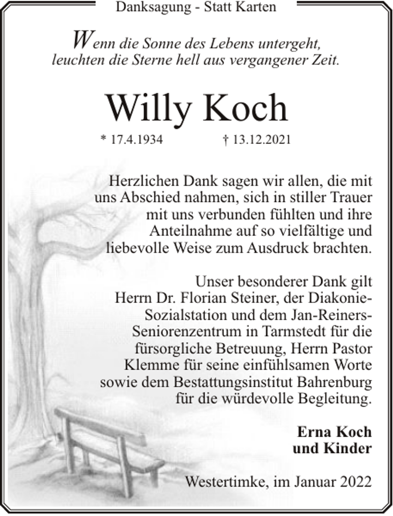<p>Danksagung - Statt Karten</p><p>W</p><p>enn die Sonne des Lebens untergeht,<br />leuchten die Sterne hell aus vergangener Zeit.</p><p>Willy Koch</p><p>* 17.4.1934</p><p>† 13.12.2021</p><p>Herzlichen Dank sagen wir allen, die mit<br />uns Abschied nahmen, sich in stiller Trauer<br />mit uns verbunden fühlten und ihre<br />Anteilnahme auf so vielfältige und<br />liebevolle Weise zum Ausdruck brachten.<br />Unser besonderer Dank gilt<br />Herrn Dr. Florian Steiner, der DiakonieSozialstation und dem Jan-ReinersSeniorenzentrum in Tarmstedt für die<br />fürsorgliche Betreuung, Herrn Pastor<br />Klemme für seine einfühlsamen Worte<br />sowie dem Bestattungsinstitut Bahrenburg<br />für die würdevolle Begleitung.<br />Erna Koch<br />und Kinder<br />Westertimke, im Januar 2022</p>