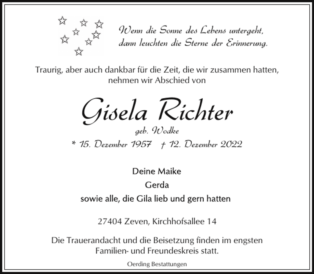 <p>Wenn die Sonne des Lebens untergeht,<br />dann leuchten die Sterne der Erinnerung.<br />Traurig, aber auch dankbar für die Zeit, die wir zusammen hatten,<br />nehmen wir Abschied von</p><p>Gisela Richter</p><p>geb. Wodke<br />* 15. Dezember 1957 † 12. Dezember 2027404 Zeven, Kirchhofsallee 14<br />Die Trauerandacht und die Beisetzung finden im engsten<br />Familien- und Freundeskreis statt.<br />Oerding Bestattungen</p>