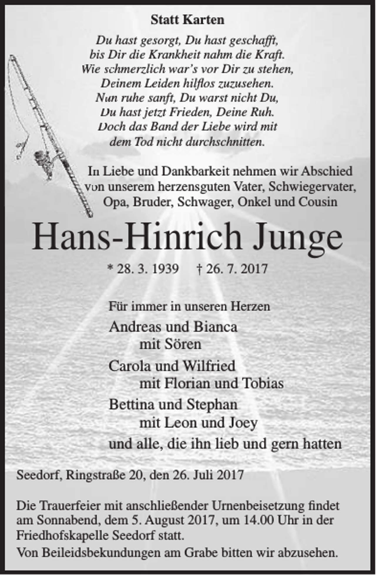 <p>Statt Karten<br />Du hast gesorgt, Du hast geschafft,<br />bis Dir die Krankheit nahm die Kraft.<br />Wi sc<br />Wie<br />schmerzlich war’s vor Dir zu stehen,<br />Deeinem Leiden hilflos zuzusehen.<br />Nuun ruhe sanft, Du warst nicht Du,<br />Du hast jetzt Frieden, Deine Ruh.<br />D<br />Doch das Band der Liebe wird mit<br />D<br />dem Tod nicht durchschnitten.</p><p>Inn Liebe und Dankbarkeit nehmen wir Abschied<br />voon unserem herzensguten Vater, Schwiegervater,<br />Opa, Bruder, Schwager, Onkel und Cousin</p><p>Hans-Hinrich Junge<br />* 28. 3. 1939</p><p>† 26. 7. 2017</p><p>Für immer in unseren Herzen</p><p>Andreas und Bianca<br />mit Sören<br />Carola und Wilfried<br />mit Florian und Tobias<br />Bettina und Stephan<br />mit Leon und Joey<br />und alle, die ihn lieb und gern hatten<br />Seedorf, Ringstraße 20, den 26. Juli 2017<br />Die Trauerfeier mit anschließender Urnenbeisetzung findet<br />am Sonnabend, dem 5. August 2017, um 14.00 Uhr in der<br />Friedhofskapelle Seedorf statt.<br />Von Beileidsbekundungen am Grabe bitten wir abzusehen.</p>