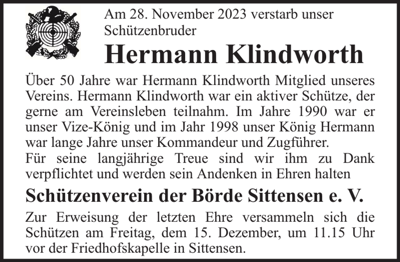 <p>Am 28. November 2023 verstarb unser<br />Schützenbruder</p><p>Hermann Klindworth</p><p>Über 50 Jahre war Hermann Klindworth Mitglied unseres<br />Vereins. Hermann Klindworth war ein aktiver Schütze, der<br />gerne am Vereinsleben teilnahm. Im Jahre 1990 war er<br />unser Vize-König und im Jahr 1998 unser König Hermann<br />war lange Jahre unser Kommandeur und Zugführer.<br />Für seine langjährige Treue sind wir ihm zu Dank<br />verpflichtet und werden sein Andenken in Ehren halten</p><p>Schützenverein der Börde Sittensen e. V.</p><p>Zur Erweisung der letzten Ehre versammeln sich die<br />Schützen am Freitag, dem 15. Dezember, um 11.15 Uhr<br />vor der Friedhofskapelle in Sittensen.</p>