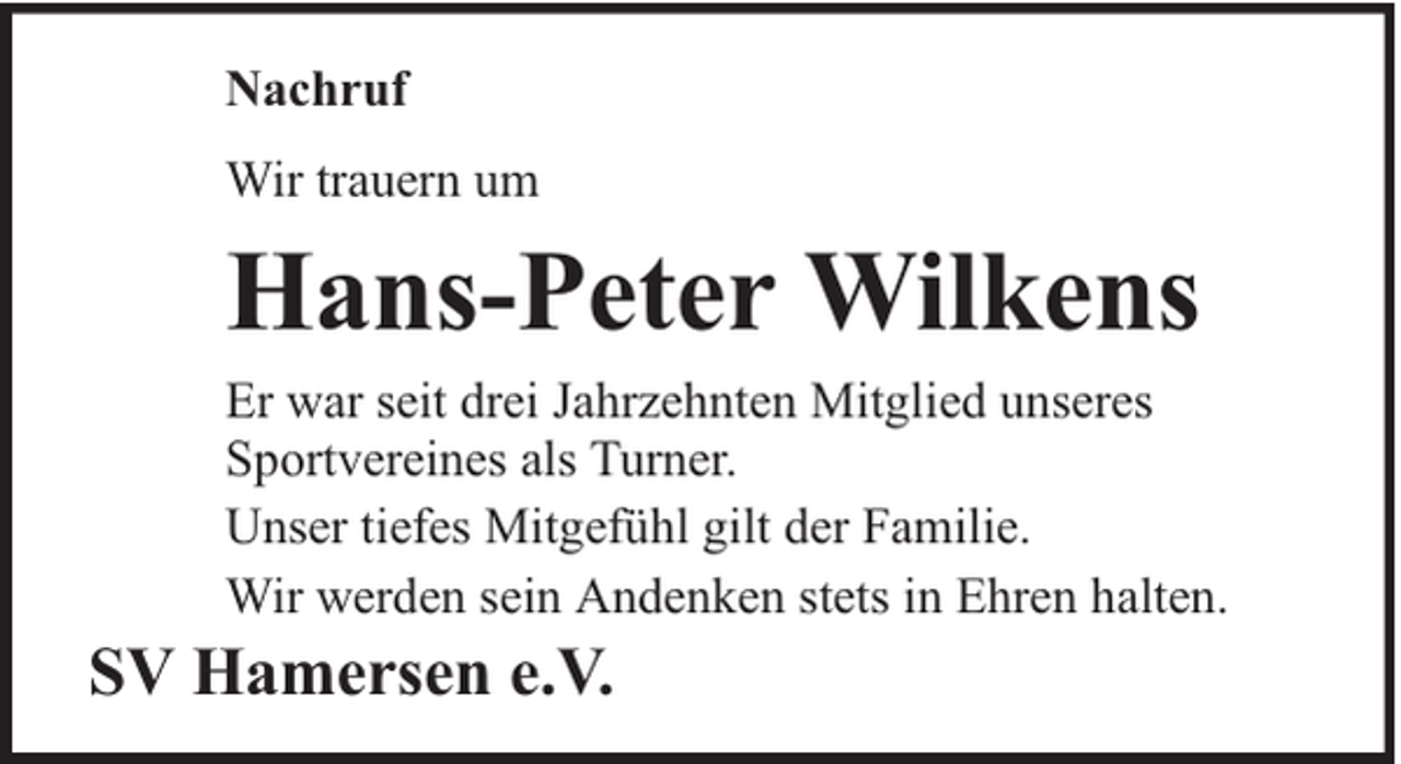 <p>Nachruf<br />Wir trauern um</p><p>Hans-Peter Wilkens<br />Er war seit drei Jahrzehnten Mitglied unseres<br />Sportvereines als Turner.<br />Unser tiefes Mitgefühl gilt der Familie.<br />Wir werden sein Andenken stets in Ehren halten.</p><p>SV Hamersen e.V.</p>