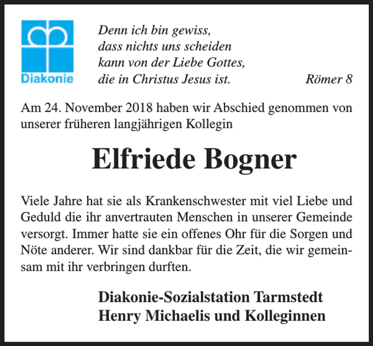 <p>Denn ich bin gewiss,<br />dass nichts uns scheiden<br />kann von der Liebe Gottes,<br />die in Christus Jesus ist.</p><p>Römer 8</p><p>Am 24. November 2018 haben wir Abschied genommen von<br />unserer früheren langjährigen Kollegin</p><p>Elfriede Bogner<br />Viele Jahre hat sie als Krankenschwester mit viel Liebe und<br />Geduld die ihr anvertrauten Menschen in unserer Gemeinde<br />versorgt. Immer hatte sie ein offenes Ohr für die Sorgen und<br />Nöte anderer. Wir sind dankbar für die Zeit, die wir gemeinsam mit ihr verbringen durften.</p><p>Diakonie-Sozialstation Tarmstedt<br />Henry Michaelis und Kolleginnen</p>