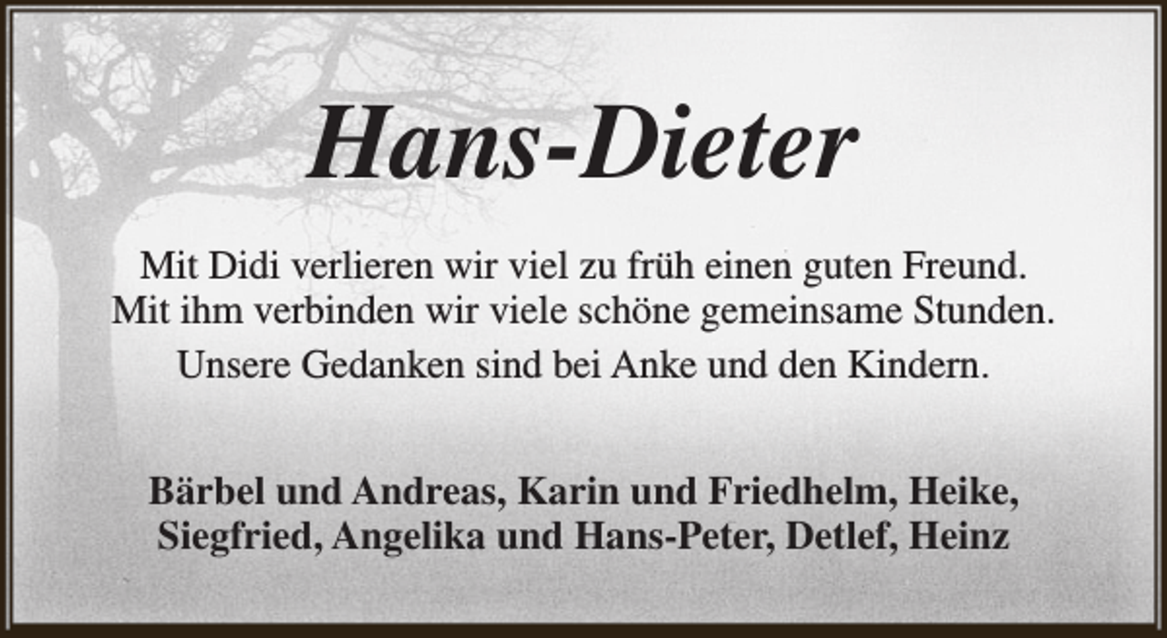 <p>Hans-Dieter<br />Mit Didi verlieren wir viel zu früh einen guten Freund.<br />Mit ihm verbinden wir viele schöne gemeinsame Stunden.<br />Unsere Gedanken sind bei Anke und den Kindern.<br />Bärbel und Andreas, Karin und Friedhelm, Heike,<br />Siegfried, Angelika und Hans-Peter, Detlef, Heinz</p>