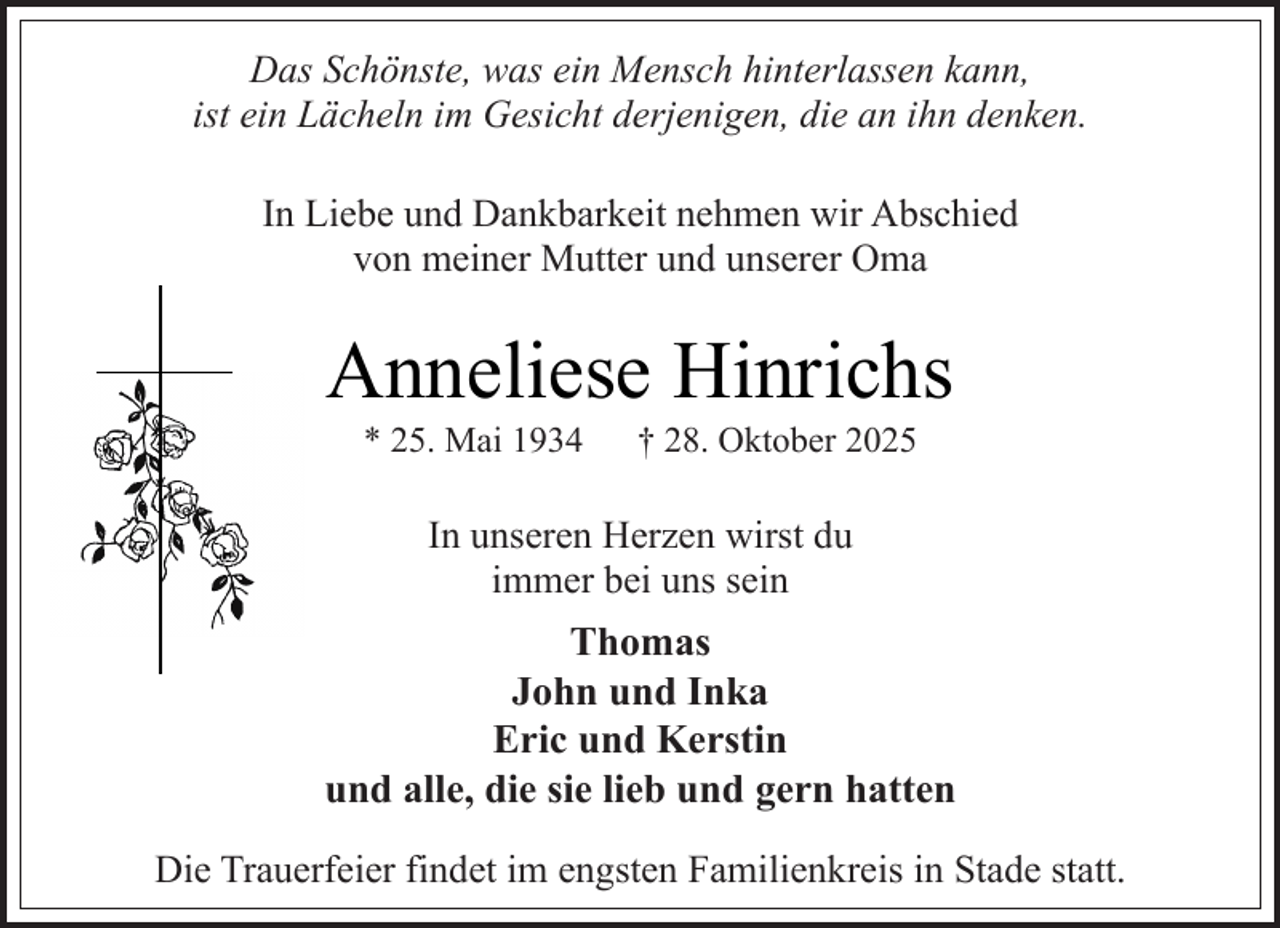 <p>Das Schönste, was ein Mensch hinterlassen kann,<br />ist ein Lächeln im Gesicht derjenigen, die an ihn denken.<br />In Liebe und Dankbarkeit nehmen wir Abschied<br />von meiner Mutter und unserer Oma</p><p>Anneliese Hinrichs<br />* 25. Mai 1934</p><p>† 28. Oktober 2025</p><p>In unseren Herzen wirst du<br />immer bei uns sein</p><p>Thomas<br />John und Inka<br />Eric und Kerstin<br />und alle, die sie lieb und gern hatten<br />Die Trauerfeier findet im engsten Familienkreis in Stade statt.</p>