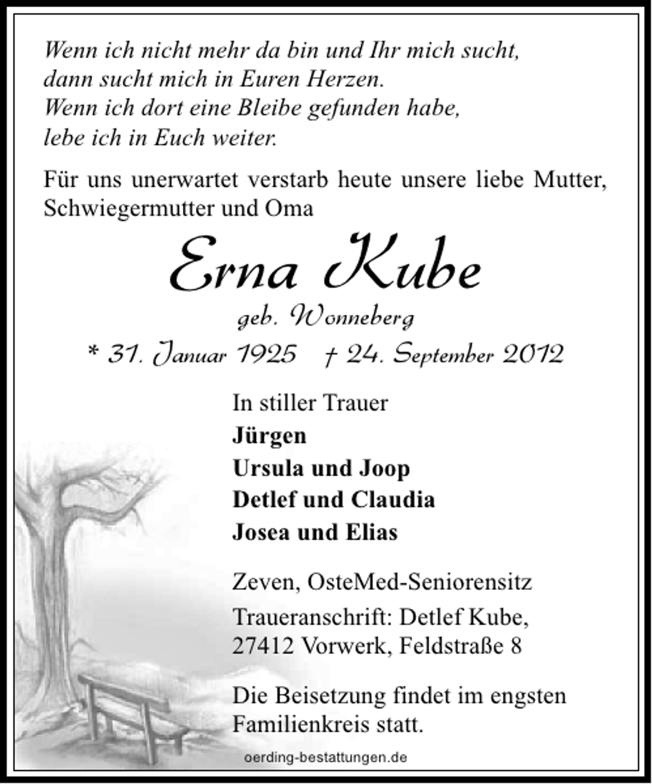 <p>Wenn ich nicht mehr da bin und Ihr mich sucht,<br />dann sucht mich in Euren Herzen.<br />Wenn ich dort eine Bleibe gefunden habe,<br />lebe ich in Euch weiter.<br />Für uns unerwartet verstarb heute unsere liebe Mutter,<br />Schwiegermutter und Oma</p><p>ErnaWonneberg<br />Kube<br />geb.</p><p>* 31. Januar 1925 † 24. September 2012<br />In stiller Trauer<br />Jürgen<br />Ursula und Joop<br />Detlef und Claudia<br />Josea und Elias<br />Zeven, OsteMed-Seniorensitz<br />Traueranschrift: Detlef Kube,<br />27412 Vorwerk, Feldstraße 8<br />Die Beisetzung findet im engsten<br />Familienkreis statt.<br />oerding-bestattungen.de</p>