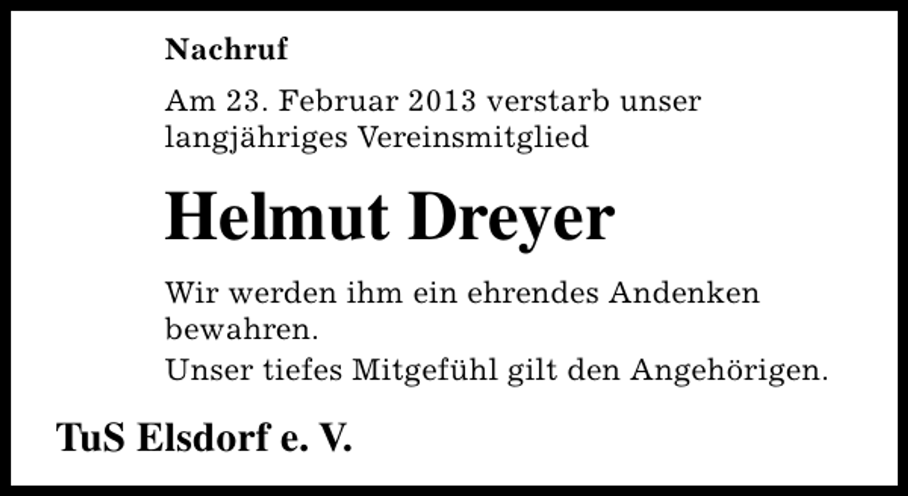 <p>Nachruf<br />Am 23. Februar 2013 verstarb unser<br />langjähriges Vereinsmitglied</p><p>Helmut Dreyer<br />Wir werden ihm ein ehrendes Andenken<br />bewahren.<br />Unser tiefes Mitgefühl gilt den Angehörigen.</p><p>TuS Elsdorf e. V.</p>