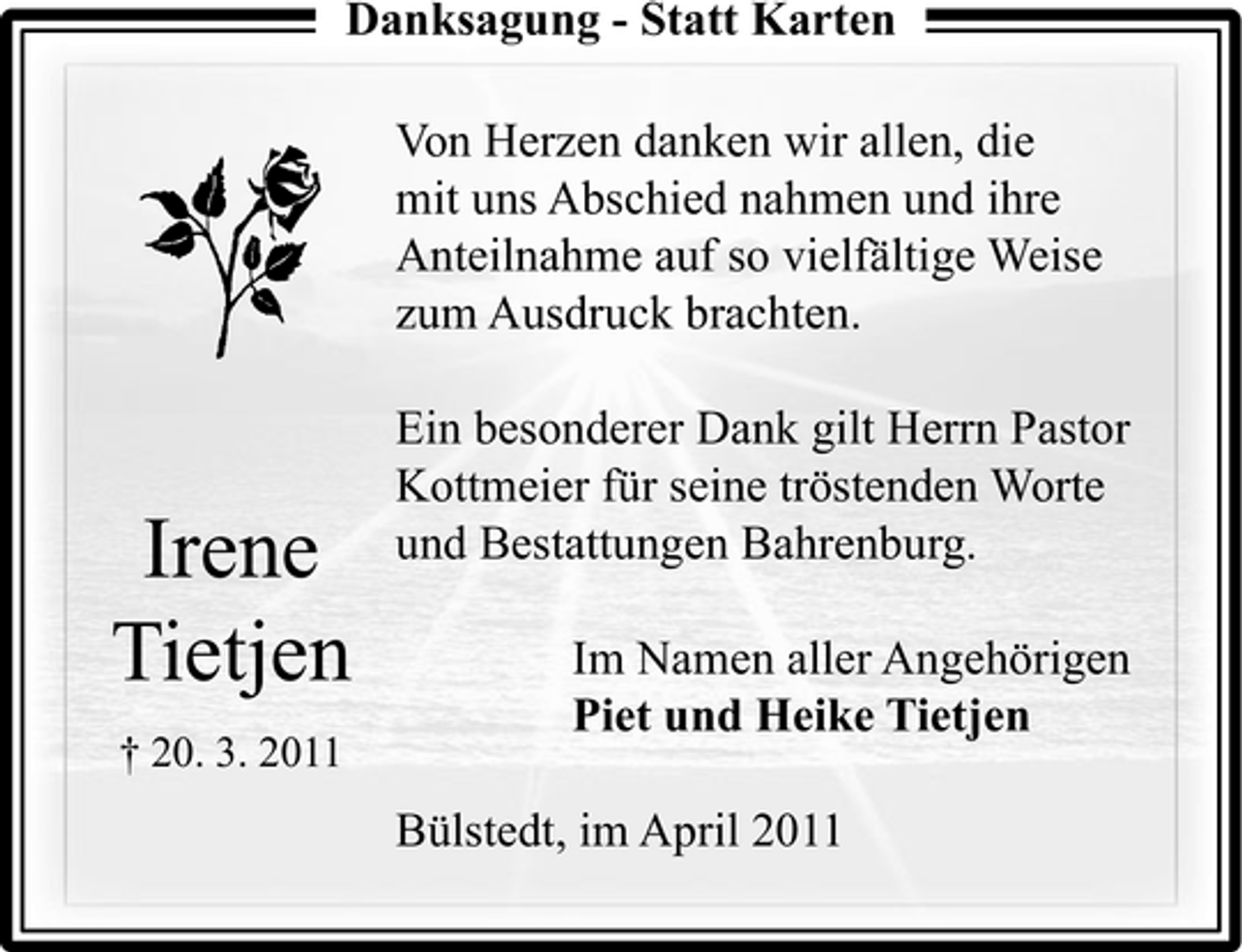 <p>Danksagung - Statt Karten g g Von Herzen danken wir allen, die mit uns Abschied nahmen und ihre Anteilnahme auf so vielfältige Weise zum Ausdruck brachten. Ein besonderer Dank gilt Herrn Pastor Kottmeier für seine tröstenden Worte und Bestattungen Bahrenburg. Im Namen aller Angehörigen Piet und Heike Tietjen Bülstedt, im April 2011</p><p>Irene Tietjen<br />† 20. 3. 2011</p>