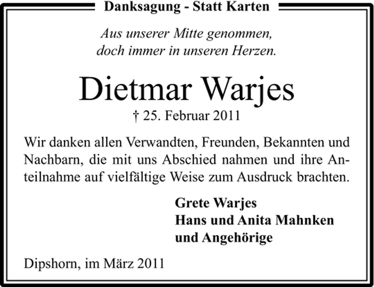 <p>Danksagung - Statt Karten Aus unserer Mitte genommen, doch immer in unseren Herzen.</p><p>Dietmar Warjes<br />† 25. Februar 2011 Wir danken allen Verwandten, Freunden, Bekannten und Nachbarn, die mit uns Abschied nahmen und ihre Anteilnahme auf vielfältige Weise zum Ausdruck brachten. Grete Warjes Hans und Anita Mahnken und Angehörige Dipshorn, im März 2011</p>