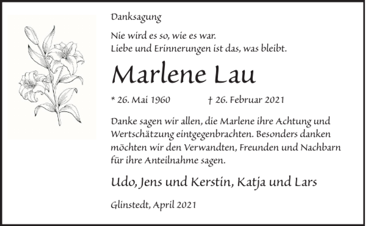 <p>Danksagung<br />Nie wird es so, wie es war.<br />Liebe und Erinnerungen ist das, was bleibt.</p><p>Marlene Lau<br />* 26. Mai 1960</p><p>† 26. Februar 2021</p><p>Danke sagen wir allen, die Marlene ihre Achtung und<br />Wertschätzung eintgegenbrachten. Besonders danken<br />möchten wir den Verwandten, Freunden und Nachbarn<br />für ihre Anteilnahme sagen.</p><p>Udo, Jens und Kerstin, Katja und Lars<br />Glinstedt, April 2021</p>