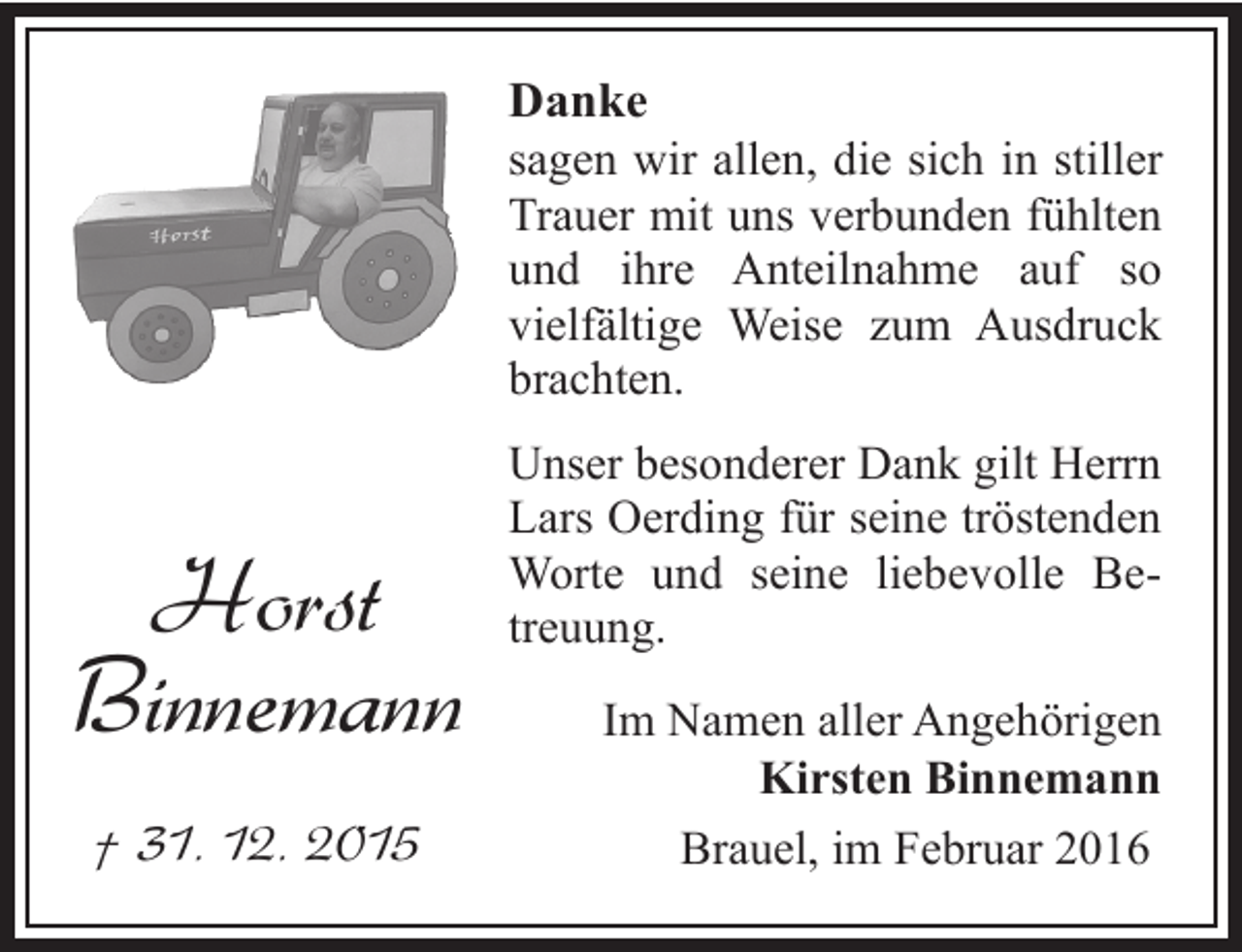 <p>Danke<br />sagen wir allen, die sich in stiller<br />Trauer mit uns verbunden fühlten<br />und ihre Anteilnahme auf so<br />vielfältige Weise zum Ausdruck<br />brachten.</p><p>Horst<br />Binnemann<br />† 31. 12. 2015</p><p>Unser besonderer Dank gilt Herrn<br />Lars Oerding für seine tröstenden<br />Worte und seine liebevolle Betreuung.<br />Im Namen aller Angehörigen<br />Kirsten Binnemann<br />Brauel, im Februar 2016</p>