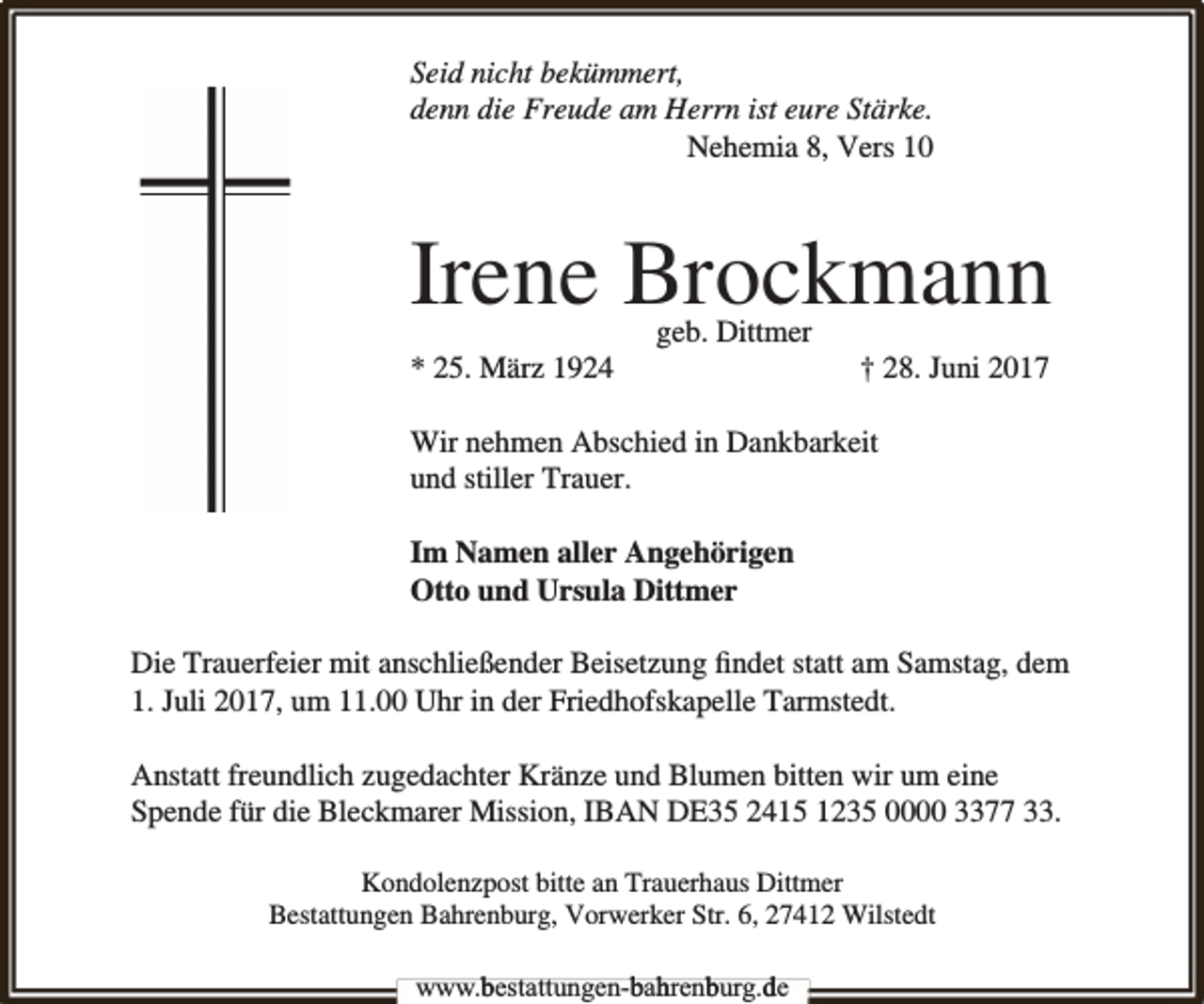 <p>Seid nicht bekümmert,<br />denn die Freude am Herrn ist eure Stärke.<br />Nehemia 8, Vers 10</p><p>Irene Brockmann<br />* 25. März 1924</p><p>geb. Dittmer</p><p>† 28. Juni 2017</p><p>Wir nehmen Abschied in Dankbarkeit<br />und stiller Trauer.<br />Im Namen aller Angehörigen<br />Otto und Ursula Dittmer<br />Die Trauerfeier mit anschließender Beisetzung ﬁndet statt am Samstag, dem<br />1. Juli 2017, um 11.00 Uhr in der Friedhofskapelle Tarmstedt.<br />Anstatt freundlich zugedachter Kränze und Blumen bitten wir um eine<br />Spende für die Bleckmarer Mission, IBAN DE35 2415 1235 0000 3377 33.<br />Kondolenzpost bitte an Trauerhaus Dittmer<br />Bestattungen Bahrenburg, Vorwerker Str. 6, 27412 Wilstedt<br />www.bbestattungen-b<br />bah<br />hrenb<br />burg.dde</p>