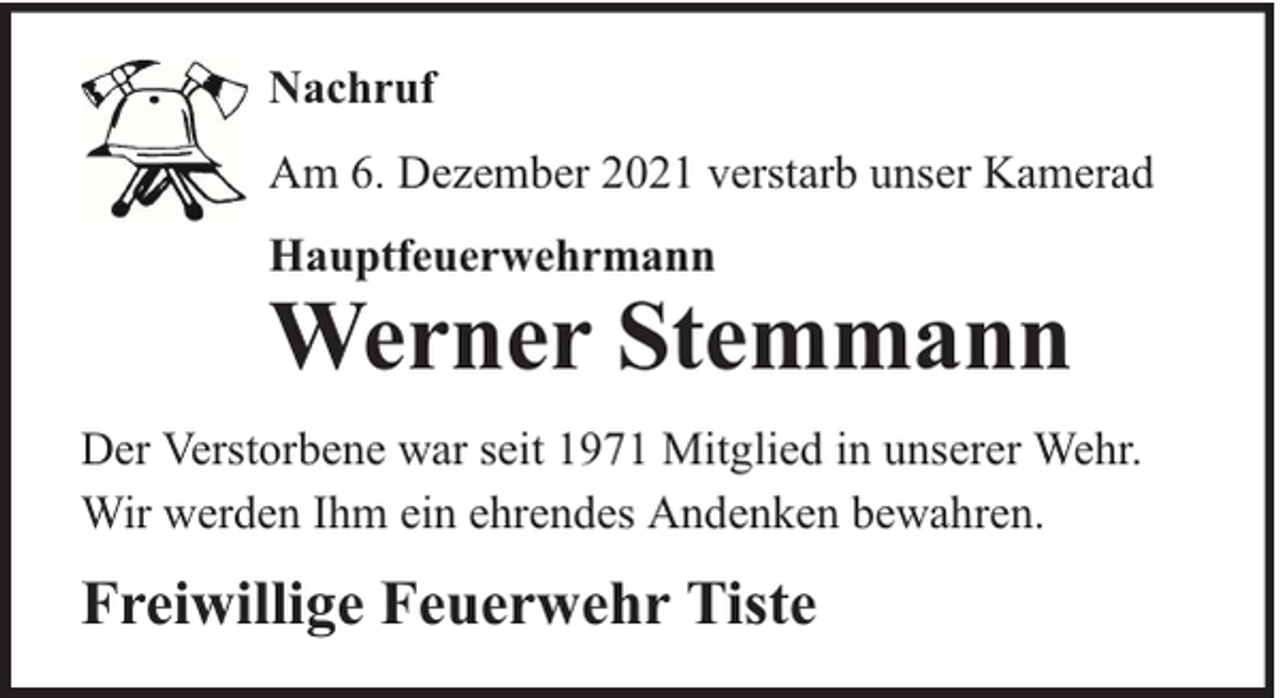 <p>Nachruf<br />Am 6. Dezember 2021 verstarb unser Kamerad<br />Hauptfeuerwehrmann</p><p>Werner Stemmann<br />Der Verstorbene war seit 1971 Mitglied in unserer Wehr.<br />Wir werden Ihm ein ehrendes Andenken bewahren.</p><p>Freiwillige Feuerwehr Tiste</p>