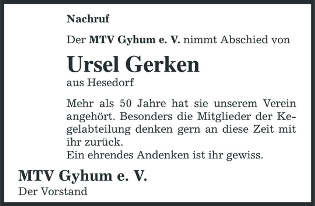 <p>Nachruf Der MTV Gyhum e. V. nimmt Abschied von</p><p>Ursel Gerken<br />aus Hesedorf Mehr als 50 Jahre hat sie unserem Verein angehört. Besonders die Mitglieder der Kegelabteilung denken gern an diese Zeit mit ihr zurück. Ein ehrendes Andenken ist ihr gewiss.</p><p>MTV Gyhum e. V.<br />Der Vorstand</p>