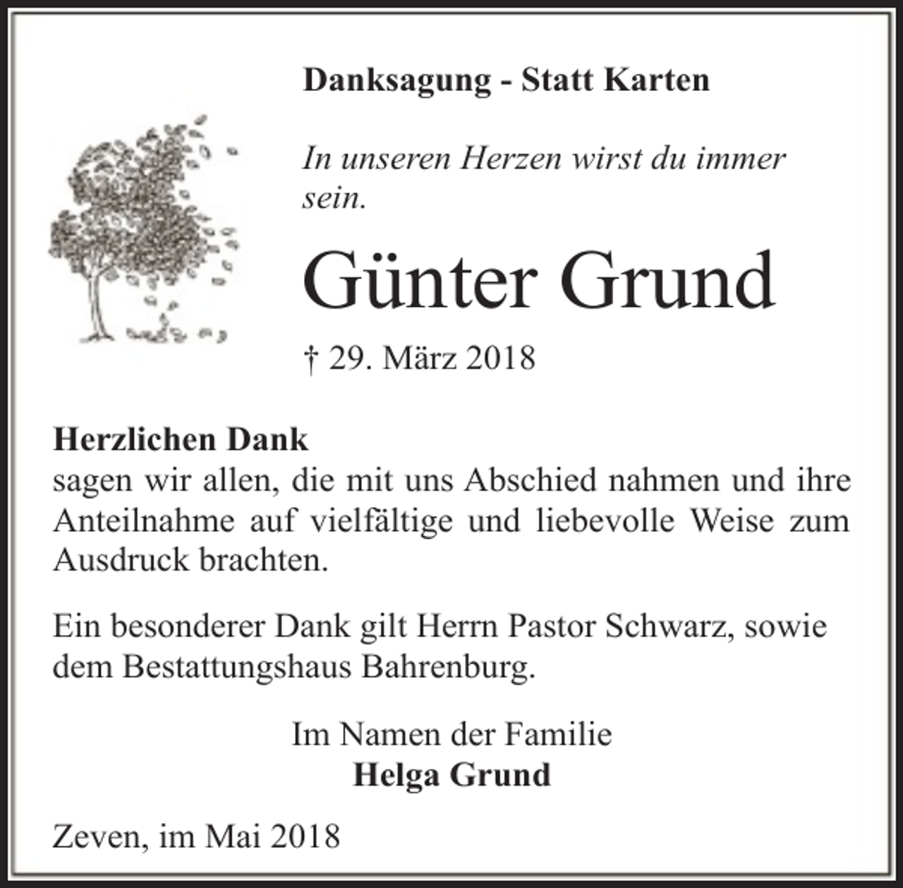 <p>Danksagung - Statt Karten<br />In unseren Herzen wirst du immer<br />sein.</p><p>Günter Grund<br />† 29. März 2018</p><p>Herzlichen Dank<br />sagen wir allen, die mit uns Abschied nahmen und ihre<br />Anteilnahme auf vielfältige und liebevolle Weise zum<br />Ausdruck brachten.<br />Ein besonderer Dank gilt Herrn Pastor Schwarz, sowie<br />dem Bestattungshaus Bahrenburg.<br />Im Namen der Familie<br />Helga Grund<br />Zeven, im Mai 2018</p>
