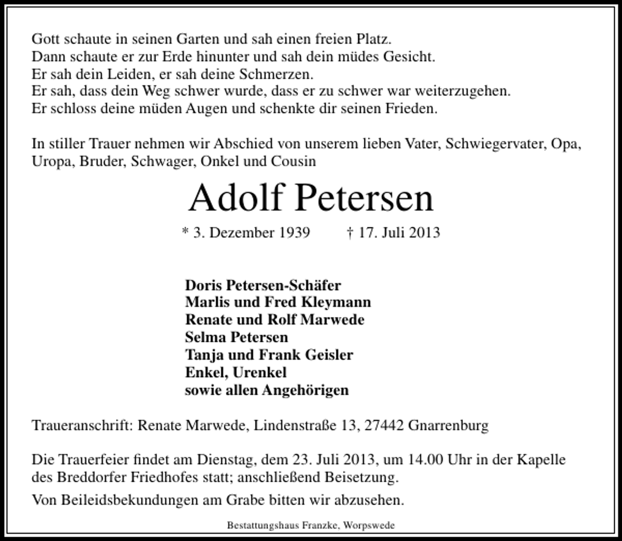 <p>Gott schaute in seinen Garten und sah einen freien Platz.<br />Dann schaute er zur Erde hinunter und sah dein müdes Gesicht.<br />Er sah dein Leiden, er sah deine Schmerzen.<br />Er sah, dass dein Weg schwer wurde, dass er zu schwer war weiterzugehen.<br />Er schloss deine müden Augen und schenkte dir seinen Frieden.<br />In stiller Trauer nehmen wir Abschied von unserem lieben Vater, Schwiegervater, Opa,<br />Uropa, Bruder, Schwager, Onkel und Cousin</p><p>Adolf Petersen</p><p>* 3. Dezember 1939</p><p>† 17. Juli 2013</p><p>Doris Petersen-Schäfer<br />Marlis und Fred Kleymann<br />Renate und Rolf Marwede<br />Selma Petersen<br />Tanja und Frank Geisler<br />Enkel, Urenkel<br />sowie allen Angehörigen<br />Traueranschrift: Renate Marwede, Lindenstraße 13, 27442 Gnarrenburg<br />Die Trauerfeier ﬁndet am Dienstag, dem 23. Juli 2013, um 14.00 Uhr in der Kapelle<br />des Breddorfer Friedhofes statt; anschließend Beisetzung.<br />Von Beileidsbekundungen am Grabe bitten wir abzusehen.<br />Bestattungshaus Franzke, Worpswede</p>