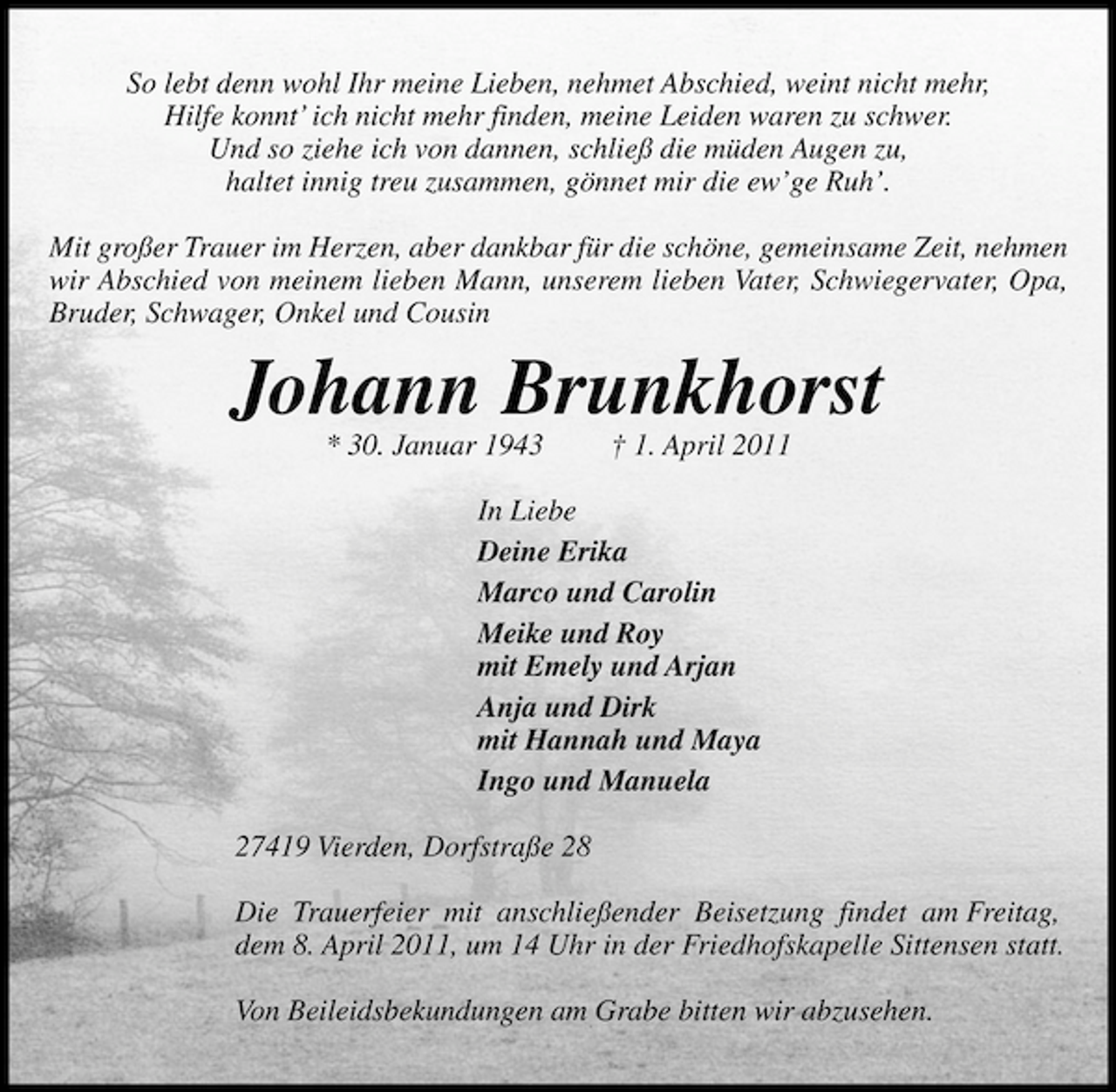 <p>So lebt denn wohl Ihr meine Lieben, nehmet Abschied, weint nicht mehr, Hilfe konnt’ ich nicht mehr finden, meine Leiden waren zu schwer. Und so ziehe ich von dannen, schließ die müden Augen zu, haltet innig treu zusammen, gönnet mir die ew’ge Ruh’. Mit großer Trauer im Herzen, aber dankbar für die schöne, gemeinsame Zeit, nehmen wir Abschied von meinem lieben Mann, unserem lieben Vater, Schwiegervater, Opa, Bruder, Schwager, Onkel und Cousin</p><p>Johann Brunkhorst<br />* 30. Januar 1943 † 1. April 2011 In Liebe Deine Erika Marco und Carolin Meike und Roy mit Emely und Arjan Anja und Dirk mit Hannah und Maya Ingo und Manuela 27419 Vierden, Dorfstraße 28 Die Trauerfeier mit anschließender Beisetzung findet am Freitag, dem 8. April 2011, um 14 Uhr in der Friedhofskapelle Sittensen statt. Von Beileidsbekundungen am Grabe bitten wir abzusehen.</p>